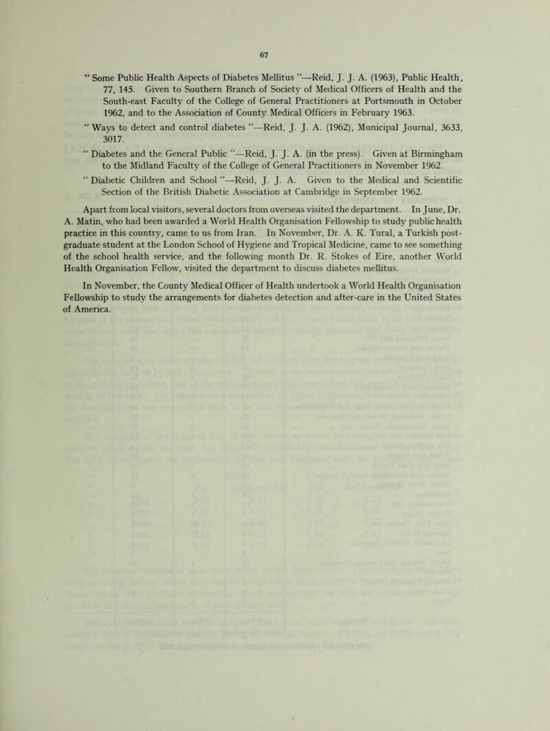  Some Public Health Aspects of Diabetes Mellitus ”—Reid, J. J. A. (1963), Public Health, 77, 145. Given to Southern Branch of Society of Medical Officers of Health and the South-east Faculty of the College of General Practitioners at Portsmouth in October 1962, and to the Association of County Medical Officers in February 1963.  Ways to detect and control diabetes ”—Reid, J. J. A. (1962), Municipal Journal, 3633, 3017. “ Diabetes and the General Public ’’—Reid, J. J. A. (in the press). Given at Birmingham to the Midland Faculty of the College of General Practitioners in November 1962. “ Diabetic Children and School ”—-Reid, J. J. A. Given to the Medical and Scientific Section of the British Diabetic Association at Cambridge in September 1962. Apart from local visitors, several doctors from overseas visited the department. In June, Dr. A. Matin, who had been awarded a World Health Organisation Fellowship to study public health practice in this country, came to us from Iran. In November, Dr. A. K. Tural, a Turkish post¬ graduate student at the London School of Hygiene and Tropical Medicine, came to see something of the school health service, and the following month Dr. R. Stokes of Eire, another World Health Organisation Fellow, visited the department to discuss diabetes mellitus. In November, the County Medical Officer of Health undertook a World Health Organisation Fellowship to study the arrangements for diabetes detection and after-care in the United States of America.