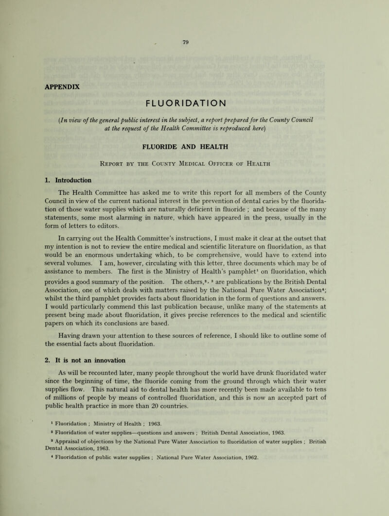 APPENDIX FLUORIDATION (In view of the general public interest in the subject, a report prepared for the County Council at the request of the Health Committee is reproduced here) FLUORIDE AND HEALTH Report by the County Medical Officer of Health 1. Introduction The Health Committee has asked me to write this report for all members of the County Council in view of the current national interest in the prevention of dental caries by the fluorida¬ tion of those water supplies which are naturally deficient in fluoride ; and because of the many statements, some most alarming in nature, which have appeared in the press, usually in the form of letters to editors. In carrying out the Health Committee’s instructions, I must make it clear at the outset that my intention is not to review the entire medical and scientific literature on fluoridation, as that would be an enormous undertaking which, to be comprehensive, would have to extend into several volumes. I am, however, circulating with this letter, three documents which may be of assistance to members. The first is the Ministry of Health’s pamphlet1 on fluoridation, which provides a good summary of the position. The others,2. 3 are publications by the British Dental Association, one of which deals with matters raised by the National Pure Water Association4; whilst the third pamphlet provides facts about fluoridation in the form of questions and answers. I would particularly commend this last publication because, unlike many of the statements at present being made about fluoridation, it gives precise references to the medical and scientific papers on which its conclusions are based. Having drawn your attention to these sources of reference, I should like to outline some of the essential facts about fluoridation. 2. It is not an innovation As will be recounted later, many people throughout the world have drunk fluoridated water since the beginning of time, the fluoride coming from the ground through which their water supplies flow. This natural aid to dental health has more recently been made available to tens of millions of people by means of controlled fluoridation, and this is now an accepted part of public health practice in more than 20 countries. 1 Fluoridation ; Ministry of Health ; 1963. 2 Fluoridation of water supplies—questions and answers ; British Dental Association, 1963. 3 Appraisal of objections by the National Pure Water Association to fluoridation of water supplies ; British Dental Association, 1963. 4 Fluoridation of public water supplies ; National Pure Water Association, 1962.