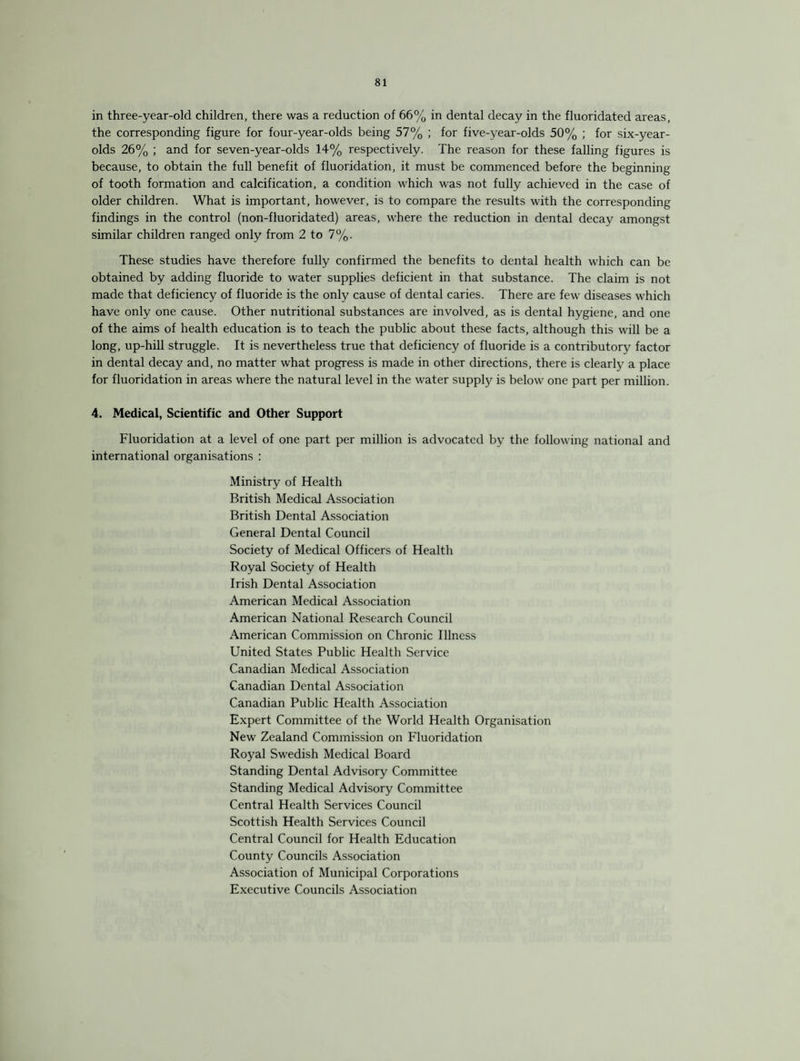 in three-year-old children, there was a reduction of 66% in dental decay in the fluoridated areas, the corresponding figure for four-year-olds being 57% ; for five-year-olds 50% ; for six-year- olds 26% ; and for seven-year-olds 14% respectively. The reason for these falling figures is because, to obtain the full benefit of fluoridation, it must be commenced before the beginning of tooth formation and calcification, a condition which was not fully achieved in the case of older children. What is important, however, is to compare the results with the corresponding findings in the control (non-fluoridated) areas, where the reduction in dental decay amongst similar children ranged only from 2 to 7%. These studies have therefore fully confirmed the benefits to dental health which can be obtained by adding fluoride to water supplies deficient in that substance. The claim is not made that deficiency of fluoride is the only cause of dental caries. There are few diseases which have only one cause. Other nutritional substances are involved, as is dental hygiene, and one of the aims of health education is to teach the public about these facts, although this will be a long, up-hill struggle. It is nevertheless true that deficiency of fluoride is a contributory factor in dental decay and, no matter what progress is made in other directions, there is clearly a place for fluoridation in areas where the natural level in the water supply is below one part per million. 4. Medical, Scientific and Other Support Fluoridation at a level of one part per million is advocated by the following national and international organisations : Ministry of Health British Medical Association British Dental Association General Dental Council Society of Medical Officers of Health Royal Society of Health Irish Dental Association American Medical Association American National Research Council American Commission on Chronic Illness United States Public Health Service Canadian Medical Association Canadian Dental Association Canadian Public Health Association Expert Committee of the World Health Organisation New Zealand Commission on Fluoridation Royal Swedish Medical Board Standing Dental Advisory Committee Standing Medical Advisory Committee Central Health Services Council Scottish Health Services Council Central Council for Health Education County Councils Association Association of Municipal Corporations Executive Councils Association