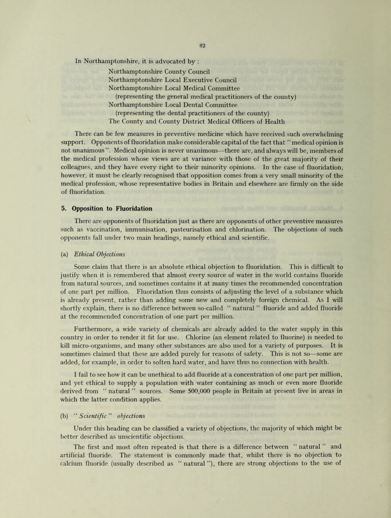 In Northamptonshire, it is advocated by : Northamptonshire County Council Northamptonshire Local Executive Council Northamptonshire Local Medical Committee (representing the general medical practitioners of the county) Northamptonshire Local Dental Committee (representing the dental practitioners of the county) The County and County District Medical Officers of Health There can be few measures in preventive medicine which have received such overwhelming support. Opponents of fluoridation make considerable capital of the fact that ‘‘medical opinion is not unanimous Medical opinion is never unanimous—there are, and always will be, members of the medical profession whose views are at variance with those of the great majority of their colleagues, and they have every right to their minority opinions. In the case of fluoridation, however, it must be clearly recognised that opposition comes from a very small minority of the medical profession, whose representative bodies in Britain and elsewhere are firmly on the side of fluoridation. 5. Opposition to Fluoridation There are opponents of fluoridation just as there are opponents of other preventive measures such as vaccination, immunisation, pasteurisation and chlorination. The objections of such opponents fall under two main headings, namely ethical and scientific. (a) Ethical Objections Some claim that there is an absolute ethical objection to fluoridation. This is difficult to justify when it is remembered that almost every source of water in the world contains fluoride from natural sources, and sometimes contains it at many times the recommended concentration of one part per million. Fluoridation thus consists of adjusting the level of a substance which is already present, rather than adding some new and completely foreign chemical. As I will shortly explain, there is no difference between so-called “ natural ” fluoride and added fluoride at the recommended concentration of one part per million. Furthermore, a wide variety of chemicals are already added to the water supply in this country in order to render it fit for use. Chlorine (an element related to fluorine) is needed to kill micro-organisms, and many other substances are also used for a variety of purposes. It is sometimes claimed that these are added purely for reasons of safety. This is not so—some are added, for example, in order to soften hard water, and have thus no connection with health. I fail to see how it can be unethical to add fluoride at a concentration of one part per million, and yet ethical to supply a population with water containing as much or even more fluoride derived from “ natural ” sources. Some 500,000 people in Britain at present live in areas in which the latter condition applies. (b) “ Scientific ” objections Under this heading can be classified a variety of objections, the majority of which might be better described as unscientific objections. The first and most often repeated is that there is a difference between “ natural ” and artificial fluoride. The statement is commonly made that, whilst there is no objection to calcium fluoride (usually described as “ natural ”), there are strong objections to the use of