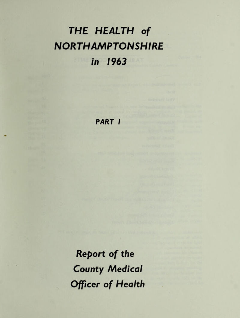 THE HEALTH of NORTHAMPTONSHIRE in 1963 PART I Report of the County Medical Officer of Health