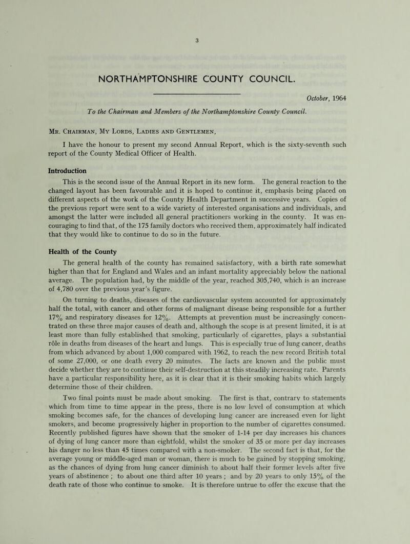 NORTHAMPTONSHIRE COUNTY COUNCIL. October, 1964 To the Chairman and Members of the Northamptonshire County Council. Mr. Chairman, My Lords, Ladies and Gentlemen, I have the honour to present my second Annual Report, which is the sixty-seventh such report of the County Medical Officer of Health. Introduction This is the second issue of the Annual Report in its new form. The general reaction to the changed layout has been favourable and it is hoped to continue it, emphasis being placed on different aspects of the work of the County Health Department in successive years. Copies of the previous report were sent to a wide variety of interested organisations and individuals, and amongst the latter were included all general practitioners working in the county. It was en¬ couraging to find that, of the 175 family doctors who received them, approximately half indicated that they would like to continue to do so in the future. Health of the County The general health of the county has remained satisfactory, with a birth rate somewhat higher than that for England and Wales and an infant mortality appreciably below the national average. The population had, by the middle of the year, reached 305,740, which is an increase of 4,780 over the previous year’s figure. On turning to deaths, diseases of the cardiovascular system accounted for approximately half the total, with cancer and other forms of malignant disease being responsible for a further 17% and respiratory diseases for 12%. Attempts at prevention must be increasingly concen¬ trated on these three major causes of death and, although the scope is at present limited, it is at least more than fully established that smoking, particularly of cigarettes, plays a substantial role in deaths from diseases of the heart and lungs. This is especially true of lung cancer, deaths from which advanced by about 1,000 compared with 1962, to reach the new record British total of some 27,000, or one death every 20 minutes. The facts are known and the public must decide whether they are to continue their self-destruction at this steadily increasing rate. Parents have a particular responsibility here, as it is clear that it is their smoking habits which largely determine those of their children. Two final points must be made about smoking. The first is that, contrary to statements which from time to time appear in the press, there is no low level of consumption at which smoking becomes safe, for the chances of developing lung cancer are increased even for light smokers, and become progressively higher in proportion to the number of cigarettes consumed. Recently published figures have shown that the smoker of 1-14 per day increases his chances of dying of lung cancer more than eightfold, whilst the smoker of 35 or more per day increases his danger no less than 45 times compared with a non-smoker. The second fact is that, for the average young or middle-aged man or woman, there is much to be gained by stopping smoking, as the chances of dying from lung cancer diminish to about half their former levels after five years of abstinence ; to about one third after 10 years ; and by 20 years to only 15% of the death rate of those who continue to smoke. It is therefore untrue to offer the excuse that the