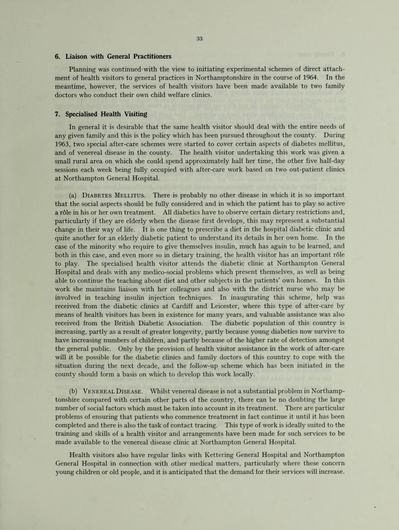 6. Liaison with General Practitioners Planning was continued’with the view to initiating experimental schemes of direct attach¬ ment of health visitors to general practices in Northamptonshire in the course of 1964. In the meantime, however, the services of health visitors have been made available to two family doctors who conduct their own child welfare clinics. 7. Specialised Health Visiting In general it is desirable that the same health visitor should deal with the entire needs of any given family and this is the policy which has been pursued throughout the county. During 1963, two special after-care schemes were started to cover certain aspects of diabetes mellitus, and of venereal disease in the county. The health visitor undertaking this work was given a small rural area on which she could spend approximately half her time, the other five half-day sessions each week being fully occupied with after-care work based on two out-patient clinics at Northampton General Hospital. (a) Diabetes Mellitus. There is probably no other disease in which it is so important that the social aspects should be fully considered and in which the patient has to play so active a r61e in his or her own treatment. All diabetics have to observe certain dietary restrictions and, particularly if they are elderly when the disease first develops, this may represent a substantial change in their way of life. It is one thing to prescribe a diet in the hospital diabetic clinic and quite another for an elderly diabetic patient to understand its details in her own home. In the case of the minority who require to give themselves insulin, much has again to be learned, and both in this case, and even more so in dietary training, the health visitor has an important role to play. The specialised health visitor attends the diabetic clinic at Northampton General Hospital and deals with any medico-social problems which present themselves, as well as being able to continue the teaching about diet and other subjects in the patients’ own homes. In this work she maintains liaison with her colleagues and also with the district nurse who may be involved in teaching insulin injection techniques. In inaugurating this scheme, help was received from the diabetic clinics at Cardiff and Leicester, where this type of after-care by means of health visitors has been in existence for many years, and valuable assistance was also received from the British Diabetic Association. The diabetic population of this country is increasing, partly as a result of greater longevity, partly because young diabetics now survive to have increasing numbers of children, and partly because of the higher rate of detection amongst the general public. Only by the provision of health visitor assistance in the work of after-care will it be possible for the diabetic clinics and family doctors of this country to cope with the situation during the next decade, and the follow-up scheme which has been initiated in the county should form a basis on which to develop this work locally. (b) Venereal Disease. Whilst venereal disease is not a substantial problem in Northamp¬ tonshire compared with certain other parts of the country, there can be no doubting the large number of social factors which must be taken into account in its treatment. There are particular problems of ensuring that patients who commence treatment in fact continue it until it has been completed and there is also the task of contact tracing. This type of work is ideally suited to the training and skills of a health visitor and arrangements have been made for such services to be made available to the venereal disease clinic at Northampton General Hospital. Health visitors also have regular links with Kettering General Hospital and Northampton General Hospital in connection with other medical matters, particularly where these concern young children or old people, and it is anticipated that the demand for their services will increase.