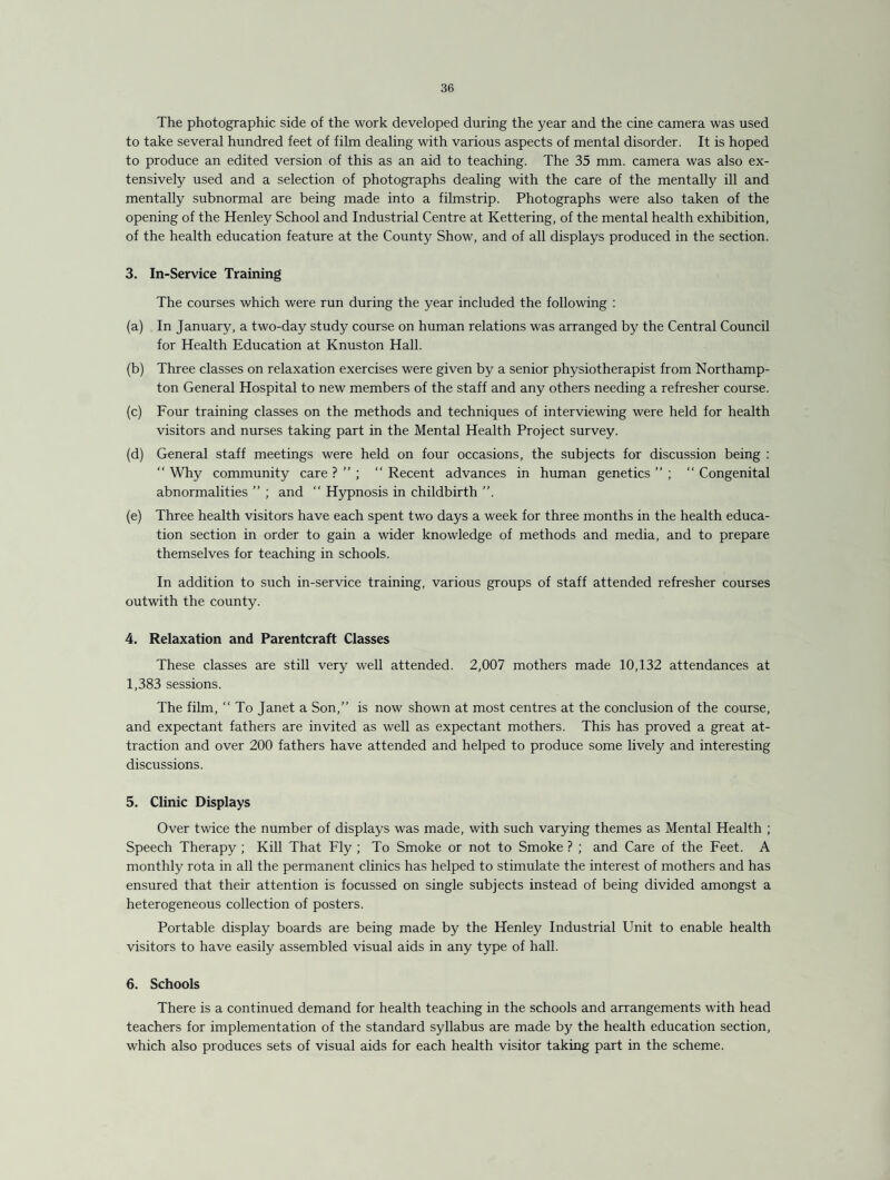 The photographic side of the work developed during the year and the cine camera was used to take several hundred feet of film dealing with various aspects of mental disorder. It is hoped to produce an edited version of this as an aid to teaching. The 35 mm. camera was also ex¬ tensively used and a selection of photographs dealing with the care of the mentally ill and mentally subnormal are being made into a filmstrip. Photographs were also taken of the opening of the Henley School and Industrial Centre at Kettering, of the mental health exhibition, of the health education feature at the County Show, and of all displays produced in the section. 3. In-Service Training The courses which were run during the year included the following : (a) In January, a two-day study course on human relations was arranged by the Central Council for Health Education at Knuston Hall. (b) Three classes on relaxation exercises were given by a senior physiotherapist from Northamp¬ ton General Hospital to new members of the staff and any others needing a refresher course. (c) Four training classes on the methods and techniques of interviewing were held for health visitors and nurses taking part in the Mental Health Project survey. (d) General staff meetings were held on four occasions, the subjects for discussion being : “ Why community care ? ” ; “ Recent advances in human genetics  ;  Congenital abnormalities ” ; and “ Hypnosis in childbirth ”. (e) Three health visitors have each spent two days a week for three months in the health educa¬ tion section in order to gain a wider knowledge of methods and media, and to prepare themselves for teaching in schools. In addition to such in-service training, various groups of staff attended refresher courses outwith the county. 4. Relaxation and Parentcraft Classes These classes are still very well attended. 2,007 mothers made 10,132 attendances at 1,383 sessions. The film, “ To Janet a Son,” is now shown at most centres at the conclusion of the course, and expectant fathers are invited as well as expectant mothers. This has proved a great at¬ traction and over 200 fathers have attended and helped to produce some lively and interesting discussions. 5. Clinic Displays Over twice the number of displays was made, with such varying themes as Mental Health ; Speech Therapy ; Kill That Fly ; To Smoke or not to Smoke ? ; and Care of the Feet. A monthly rota in all the permanent clinics has helped to stimulate the interest of mothers and has ensured that their attention is focussed on single subjects instead of being divided amongst a heterogeneous collection of posters. Portable display boards are being made by the Henley Industrial Unit to enable health visitors to have easily assembled visual aids in any type of hall. 6. Schools There is a continued demand for health teaching in the schools and arrangements with head teachers for implementation of the standard syllabus are made by the health education section, which also produces sets of visual aids for each health visitor taking part in the scheme.