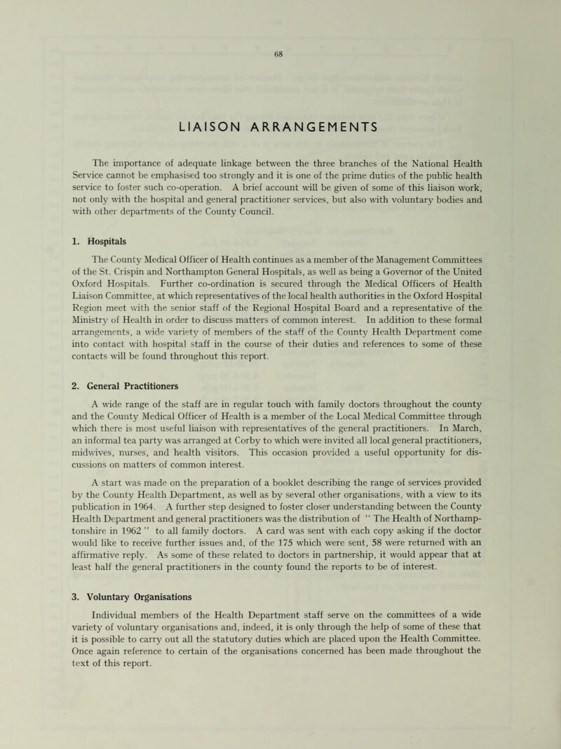 LIAISON ARRANGEMENTS The importance of adequate linkage between the three branches of the National Health Service cannot be emphasised too strongly and it is one of the prime duties of the public health service to foster such co-operation. A brief account will be given of some of this liaison work, not only with the hospital and general practitioner services, but also with voluntary bodies and with other departments of the County Council. 1. Hospitals The County Medical Officer of Health continues as a member of the Management Committees of the St. Crispin and Northampton General Hospitals, as well as being a Governor of the United Oxford Hospitals. Further co-ordination is secured through the Medical Officers of Health Liaison Committee, at which representatives of the local health authorities in the Oxford Hospital Region meet with the senior staff of the Regional Hospital Board and a representative of the Ministry of Health in order to discuss matters of common interest. In addition to these formal arrangements, a wide variety of members of the staff of the County Health Department come into contact with hospital staff in the course of their duties and references to some of these contacts wall be found throughout this report. 2. General Practitioners A wide range of the staff are in regular touch with family doctors throughout the county and the County Medical Officer of Health is a member of the Local Medical Committee through which there is most useful liaison with representatives of the general practitioners. In March, an informal tea party was arranged at Corby to which were invited all local general practitioners, midwives, nurses, and health visitors. This occasion provided a useful opportunity for dis¬ cussions on matters of common interest. A start was made on the preparation of a booklet describing the range of services provided by the County Health Department, as well as by several other organisations, with a view to its publication in 1964. A further step designed to foster closer understanding between the County Health Department and general practitioners was the distribution of “ The Health of Northamp¬ tonshire in 1962 ” to all family doctors. A card was sent with each copy asking if the doctor would like to receive further issues and, of the 175 which were sent, 58 were returned with an affirmative reply. As some of these related to doctors in partnership, it would appear that at least half the general practitioners in the county found the reports to be of interest. 3. Voluntary Organisations Individual members of the Health Department staff serve on the committees of a wide variety of voluntary organisations and, indeed, it is only through the help of some of these that it is possible to carry out all the statutory duties which are placed upon the Health Committee. Once again reference to certain of the organisations concerned has been made throughout the text of this report.