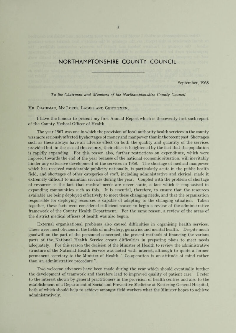 NORTHAMPTONSHIRE COUNTY COUNCIL September, 1968 To the Chairman and Members of the Northamptonshire County Council Mr. Chairman, My Lords, Ladies and Gentlemen, I have the honour to present my first Annual Report which is the seventy-first such report of the County Medical Officer of Health. The year 1967 was one in which the provision of local authority health services in the county wasmore seriously affected byshortages of moneyand manpower thanintherecentpast. Shortages such as these always have an adverse effect on both the quality and quantity of the services provided but, in the case of this county, their effect is heightened by the fact that the population is rapidly expanding. For this reason also, further restrictions on expenditure, which were imposed towards the end of the year because of the national economic situation, will inevitably hinder any extensive development of the services in 1968. The shortage of medical manpower which has received considerable publicity nationally, is particularly acute in the public health field, and shortages of other categories of staff, including administrative and clerical, made it extremely difficult to maintain services during the year. Coupled with the problem of shortage of resources is the fact that medical needs are never static, a fact which is emphasised in expanding communities such as this. It is essential, therefore, to ensure that the resources available are being deployed effectively to meet these changing needs, and that the organisation responsible for deploying resources is capable of adapting to the changing situation. Taken together, these facts were considered sufficient reason to begin a review of the administrative framework of the County Health Department. For the same reason, a review of the areas of the district medical officers of health was also begun. External organisational problems also caused difficulties in organising health services. These were most obvious in the fields of midwifery, geriatrics and mental health. Despite much goodwill on the part of the personnel concerned, the present methods of financing the various parts of the National Health Service create difficulties in preparing plans to meet needs adequately. For this reason the decision of the Minister of Health to review the administrative structure of the National Health Service was noted with interest, although to quote a former permanent secretary to the Minister of Health “ Co-operation is an attitude of mind rather than an administrative procedure ”. Two welcome advances have been made during the year which should eventually further the development of teamwork and therefore lead to improved quality of patient care. I refer to the interest shown by general practitioners in the provision of health centres and also to the establishment of a Department of Social and Preventive Medicine at Kettering General Hospital, both of which should help to achieve amongst field workers what the Minister hopes to achieve administratively.