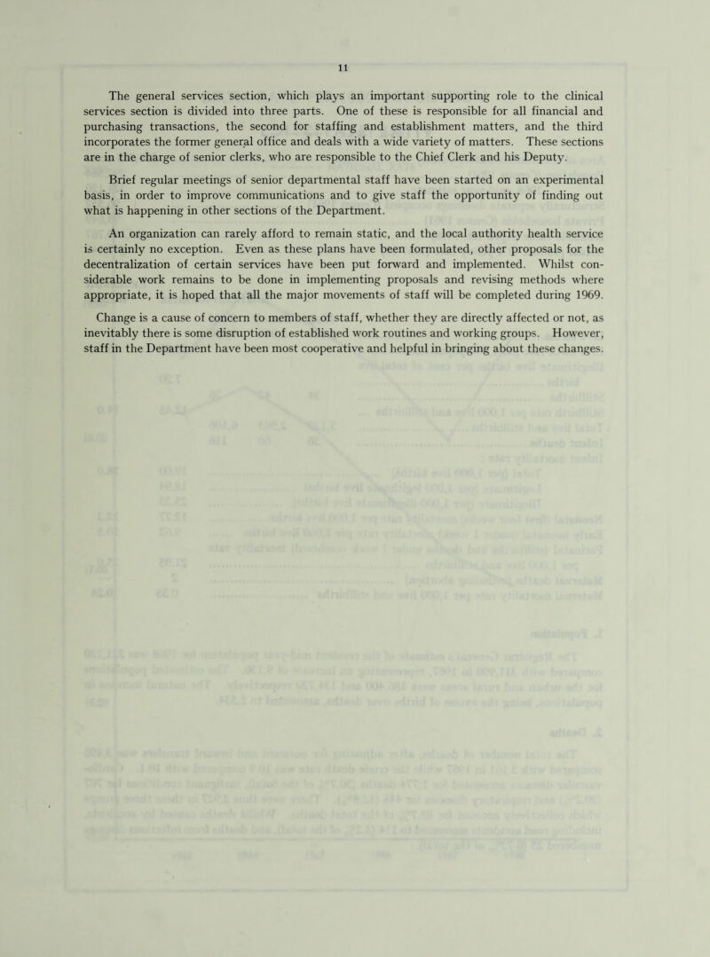 The general services section, which plays an important supporting role to the clinical services section is divided into three parts. One of these is responsible for all financial and purchasing transactions, the second for staffing and establishment matters, and the third incorporates the former general office and deals with a wide variety of matters. These sections are in the charge of senior clerks, who are responsible to the Chief Clerk and his Deputy. Brief regular meetings of senior departmental staff have been started on an experimental basis, in order to improve communications and to give staff the opportunity of finding out what is happening in other sections of the Department. An organization can rarely afford to remain static, and the local authority health service is certainly no exception. Even as these plans have been formulated, other proposals for the decentralization of certain services have been put forward and implemented. Whilst con¬ siderable work remains to be done in implementing proposals and revising methods where appropriate, it is hoped that all the major movements of staff will be completed during 1969. Change is a cause of concern to members of staff, whether they are directly affected or not, as inevitably there is some disruption of established work routines and working groups. However, staff in the Department have been most cooperative and helpful in bringing about these changes.