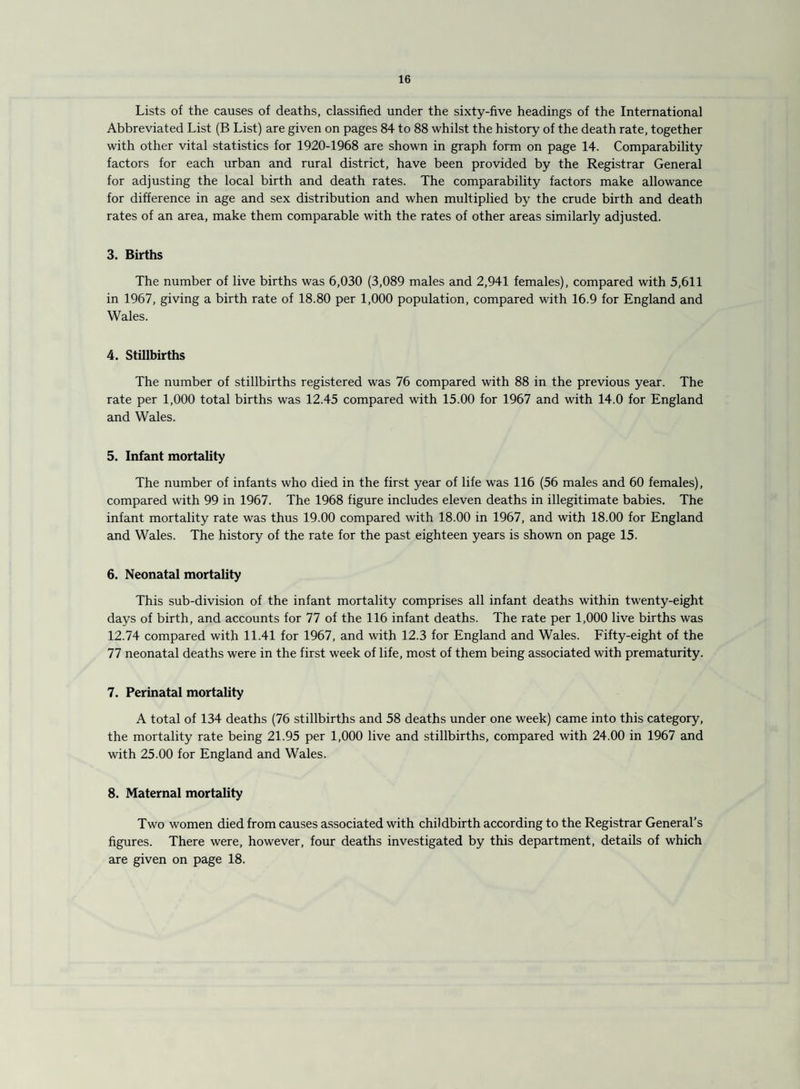 Lists of the causes of deaths, classified under the sixty-five headings of the International Abbreviated List (B List) are given on pages 84 to 88 whilst the history of the death rate, together with other vital statistics for 1920-1968 are shown in graph form on page 14. Comparability factors for each urban and rural district, have been provided by the Registrar General for adjusting the local birth and death rates. The comparability factors make allowance for difference in age and sex distribution and when multiplied by the crude birth and death rates of an area, make them comparable with the rates of other areas similarly adjusted. 3. Births The number of live births was 6,030 (3,089 males and 2,941 females), compared with 5,611 in 1967, giving a birth rate of 18.80 per 1,000 population, compared with 16.9 for England and Wales. 4. Stillbirths The number of stillbirths registered was 76 compared with 88 in the previous year. The rate per 1,000 total births was 12.45 compared with 15.00 for 1967 and with 14.0 for England and Wales. 5. Infant mortality The number of infants who died in the first year of life was 116 (56 males and 60 females), compared with 99 in 1967. The 1968 figure includes eleven deaths in illegitimate babies. The infant mortality rate was thus 19.00 compared with 18.00 in 1967, and with 18.00 for England and Wales. The history of the rate for the past eighteen years is shown on page 15. 6. Neonatal mortality This sub-division of the infant mortality comprises all infant deaths within twenty-eight days of birth, and accounts for 77 of the 116 infant deaths. The rate per 1,000 live births was 12.74 compared with 11.41 for 1967, and with 12.3 for England and Wales. Fifty-eight of the 77 neonatal deaths were in the first week of life, most of them being associated with prematurity. 7. Perinatal mortality A total of 134 deaths (76 stillbirths and 58 deaths under one week) came into this category, the mortality rate being 21.95 per 1,000 live and stillbirths, compared with 24.00 in 1967 and with 25.00 for England and Wales. 8. Maternal mortality Two women died from causes associated with childbirth according to the Registrar General’s figures. There were, however, four deaths investigated by this department, details of which are given on page 18.