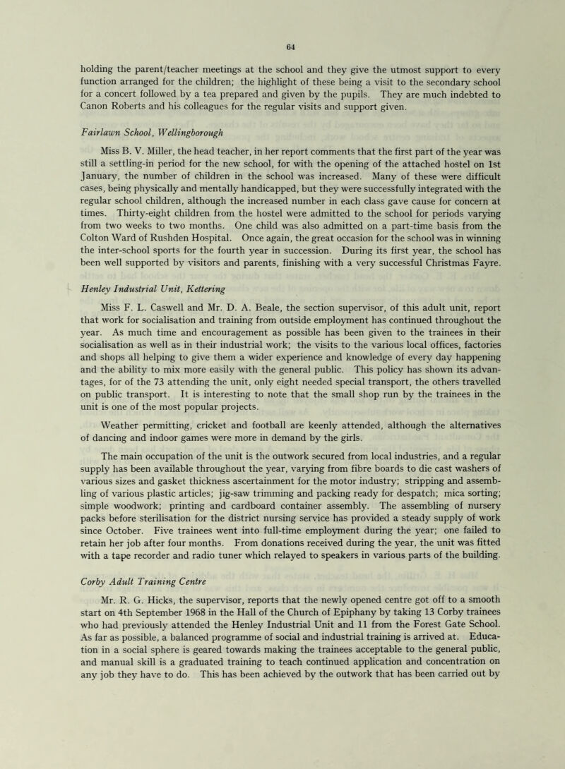 holding the parent/teacher meetings at the school and they give the utmost support to every function arranged for the children; the highlight of these being a visit to the secondary school for a concert followed by a tea prepared and given by the pupils. They are much indebted to Canon Roberts and his colleagues for the regular visits and support given. Fairlawn School, Wellingborough Miss B. V. Miller, the head teacher, in her report comments that the first part of the year was still a settling-in period for the new school, for with the opening of the attached hostel on 1st January, the number of children in the school was increased. Many of these were difficult cases, being physically and mentally handicapped, but they were successfully integrated with the regular school children, although the increased number in each class gave cause for concern at times. Thirty-eight children from the hostel were admitted to the school for periods varying from two weeks to two months. One child was also admitted on a part-time basis from the Colton Ward of Rushden Hospital. Once again, the great occasion for the school was in winning the inter-school sports for the fourth year in succession. During its first year, the school has been well supported by visitors and parents, finishing with a very successful Christmas Fayre. Henley Industrial Unit, Kettering Miss F. L. Caswell and Mr. D. A. Beale, the section supervisor, of this adult unit, report that work for socialisation and training from outside employment has continued throughout the year. As much time and encouragement as possible has been given to the trainees in their socialisation as well as in their industrial work; the visits to the various local offices, factories and shops all helping to give them a wider experience and knowledge of every day happening and the ability to mix more easily with the general public. This policy has shown its advan¬ tages, for of the 73 attending the unit, only eight needed special transport, the others travelled on public transport. It is interesting to note that the small shop run by the trainees in the unit is one of the most popular projects. Weather permitting, cricket and football are keenly attended, although the alternatives of dancing and indoor games were more in demand by the girls. The main occupation of the unit is the outwork secured from local industries, and a regular supply has been available throughout the year, varying from fibre boards to die cast washers of various sizes and gasket thickness ascertainment for the motor industry; stripping and assemb¬ ling of various plastic articles; jig-saw trimming and packing ready for despatch; mica sorting; simple woodwork; printing and cardboard container assembly. The assembling of nursery packs before sterilisation for the district nursing service has provided a steady supply of work since October. Five trainees went into full-time employment during the year; one failed to retain her job after four months. From donations received during the year, the unit was fitted with a tape recorder and radio tuner which relayed to speakers in various parts of the building. Corby Adult Training Centre Mr. R. G. Hicks, the supervisor, reports that the newly opened centre got off to a smooth start on 4th September 1968 in the Hall of the Church of Epiphany by taking 13 Corby trainees who had previously attended the Henley Industrial Unit and 11 from the Forest Gate School. As far as possible, a balanced programme of social and industrial training is arrived at. Educa¬ tion in a social sphere is geared towards making the trainees acceptable to the general public, and manual skill is a graduated training to teach continued application and concentration on any job they have to do. This has been achieved by the outwork that has been carried out by