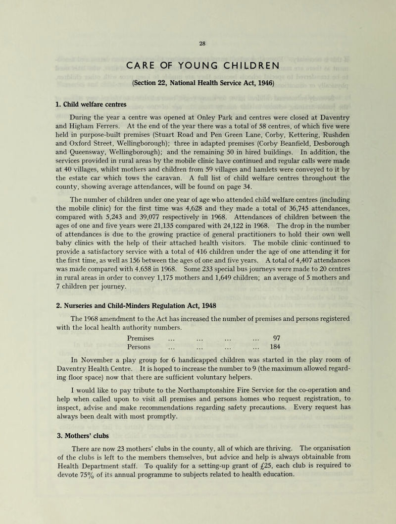 CARE OF YOUNG CHILDREN (Section 22, National Health Service Act, 1946) 1. Child welfare centres During the year a centre was opened at Onley Park and centres were closed at Daventry and Higham Ferrers. At the end of the year there was a total of 58 centres, of which five were held in purpose-built premises (Stuart Road and Pen Green Lane, Corby, Kettering, Rushden and Oxford Street, Wellingborough); three in adapted premises (Corby Beanfield, Desborough and Queensway, Wellingborough); and the remaining 50 in hired buildings. In addition, the services provided in rural areas by the mobile clinic have continued and regular calls were made at 40 villages, whilst mothers and children from 59 villages and hamlets were conveyed to it by the estate car which tows the caravan. A full list of child welfare centres throughout the county, showing average attendances, will be found on page 34. The number of children under one year of age who attended child welfare centres (including the mobile clinic) for the first time was 4,628 and they made a total of 36,745 attendances, compared with 5,243 and 39,077 respectively in 1968. Attendances of children between the ages of one and five years were 21,135 compared with 24,122 in 1968. The drop in the number of attendances is due to the growing practice of general practitioners to hold their own well baby clinics with the help of their attached health visitors. The mobile clinic continued to provide a satisfactory service with a total of 416 children under the age of one attending it for the first time, as well as 156 between the ages of one and five years. A total of 4,407 attendances was made compared with 4,658 in 1968. Some 233 special bus journeys were made to 20 centres in rural areas in order to convey 1,175 mothers and 1,649 children; an average of 5 mothers and 7 children per journey. 2. Nurseries and Child-Minders Regulation Act, 1948 The 1968 amendment to the Act has increased the number of premises and persons registered with the local health authority numbers. Premises ... ... ... ... 97 Persons ... ... ... ... 184 In November a play group for 6 handicapped children was started in the play room of Daventry Health Centre. It is hoped to increase the number to 9 (the maximum allowed regard¬ ing floor space) now that there are sufficient voluntary helpers. I would like to pay tribute to the Northamptonshire Fire Service for the co-operation and help when called upon to visit all premises and persons homes who request registration, to inspect, advise and make recommendations regarding safety precautions. Every request has always been dealt with most promptly. 3. Mothers’ clubs There are now 23 mothers’ clubs in the county, all of which are thriving. The organisation of the clubs is left to the members themselves, but advice and help is always obtainable from Health Department staff. To qualify for a setting-up grant of £25, each club is required to devote 75% of its annual programme to subjects related to health education.