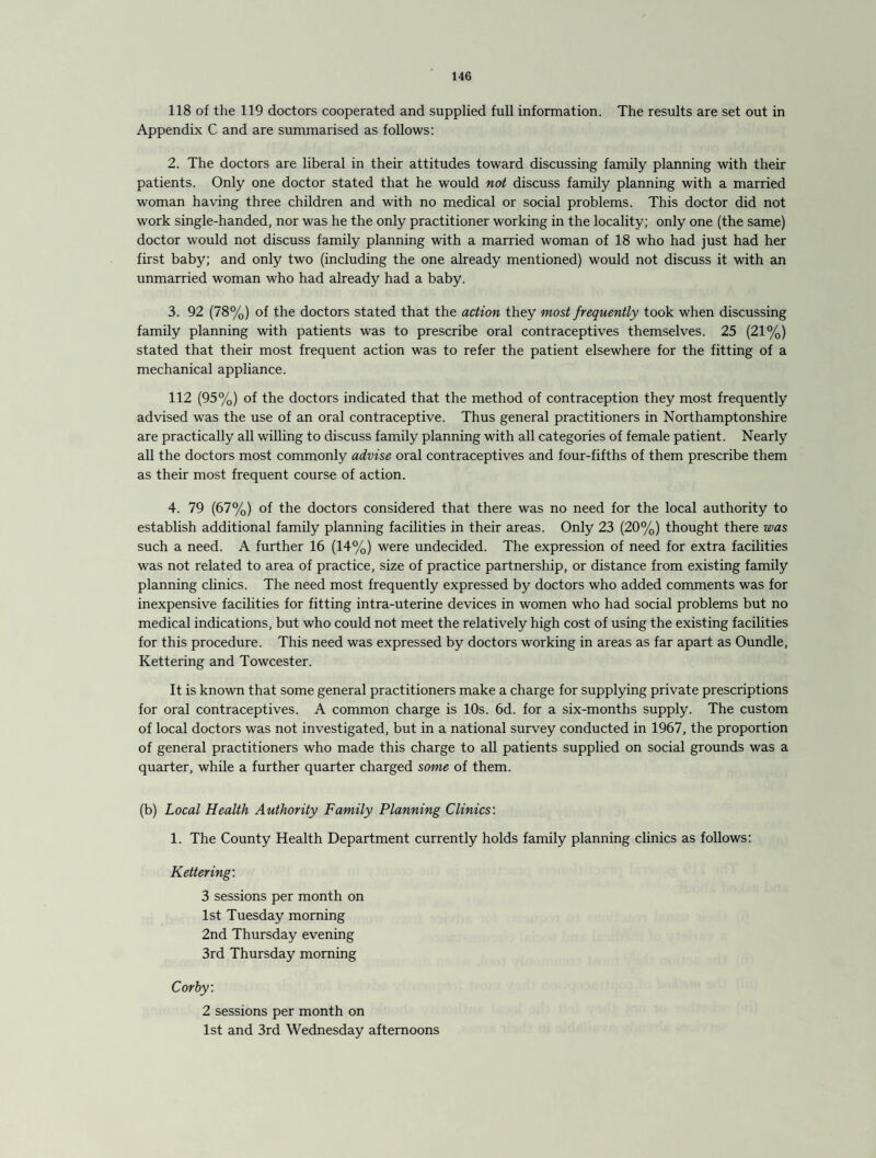 118 of the 119 doctors cooperated and supplied full information. The results are set out in Appendix C and are summarised as follows: 2. The doctors are liberal in their attitudes toward discussing family planning with their patients. Only one doctor stated that he would not discuss family planning with a married woman having three children and with no medical or social problems. This doctor did not work single-handed, nor was he the only practitioner working in the locality; only one (the same) doctor would not discuss family planning with a married woman of 18 who had just had her first baby; and only two (including the one already mentioned) would not discuss it with an unmarried woman who had already had a baby. 3. 92 (78%) of the doctors stated that the action they most frequently took when discussing family planning with patients was to prescribe oral contraceptives themselves. 25 (21%) stated that their most frequent action was to refer the patient elsewhere for the fitting of a mechanical appliance. 112 (95%) of the doctors indicated that the method of contraception they most frequently advised was the use of an oral contraceptive. Thus general practitioners in Northamptonshire are practically all willing to discuss family planning with all categories of female patient. Nearly all the doctors most commonly advise oral contraceptives and four-fifths of them prescribe them as their most frequent course of action. 4. 79 (67%) of the doctors considered that there was no need for the local authority to establish additional family planning facilities in their areas. Only 23 (20%) thought there was such a need. A further 16 (14%) were undecided. The expression of need for extra facilities was not related to area of practice, size of practice partnership, or distance from existing family planning clinics. The need most frequently expressed by doctors who added comments was for inexpensive facilities for fitting intra-uterine devices in women who had social problems but no medical indications, but who could not meet the relatively high cost of using the existing facilities for this procedure. This need was expressed by doctors working in areas as far apart as Oundle, Kettering and Towcester. It is known that some general practitioners make a charge for supplying private prescriptions for oral contraceptives. A common charge is 10s. 6d. for a six-months supply. The custom of local doctors was not investigated, but in a national survey conducted in 1967, the proportion of general practitioners who made this charge to all patients supplied on social grounds was a quarter, while a further quarter charged some of them. (b) Local Health Authority Family Planning Clinics: 1. The County Health Department currently holds family planning clinics as follows: Kettering: 3 sessions per month on 1st Tuesday morning 2nd Thursday evening 3rd Thursday morning Corby. 2 sessions per month on 1st and 3rd Wednesday afternoons