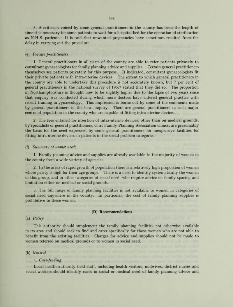 3. A criticism voiced by some general practitioners in the county has been the length of time it is necessary for some patients to wait for a hospital bed for the operation of sterilisation as N.H.S. patients. It is said that unwanted pregnancies have sometimes resulted from the delay in carrying out the procedure. (e) Private practitioners'. 1. General practitioners in all parts of the county are able to refer patients privately to consultant gynaecologists for family planning advice and supplies. Certain general practitioners themselves see patients privately for this purpose. If indicated, consultant gynaecologists fit their private patients with intra-uterine devices. The extent to which general practitioners in the county are able to undertake this procedure is not accurately known, but 7 per cent of general practitioners in the national survey of 19671 stated that they did so. The proportion in Northamptonshire is thought now to be slightly higher due to the lapse of two years since that enquiry was conducted during which more doctors have entered general practice with recent training in gynaecology. This impression is borne out by some of the comments made by general practitioners in the local inquiry. There are geneial practitioners in each major centre of population in the county who are capable of fitting intra-uterine devices. 2. The fees entailed for insertion of intra-uterine devices, other than on medical grounds, by specialists or general practitioners, or at Family Planning Association clinics, are presumably the basis for the need expressed by some general practitioners for inexpensive facilities for fitting intra-uterine devices in patients in the social problem categories. (f) Summary of unmet need: 1. Family planning advice and supplies are already available to the majority of women in the county from a wide variety of agencies. 2. In the areas of rapid growth of population there is a relatively high proportion of women whose parity is high for their age-groups. There is a need to identify systematically the women in this group, and in other categories of social need, who require advice on family spacing and limitation either on medical or social grounds. 3. The full range of family planning facilities is not available to women in categories of social need anywhere in the county. In particular, the cost of family planning supplies is prohibitive to these women. (D) Recommendations (a) Policy This authority should supplement the family planning facilities not otherwise available in its area and should seek to find and cater specifically for those women who are not able to benefit from the existing facilities. Charges for advice and supplies should not be made to women referred on medical grounds or to women in social need. (b) General 1. Case-finding Local health authority field staff, including health visitors, midwives, district nurses and social workers should identify cases in social or medical need of family planning advice and