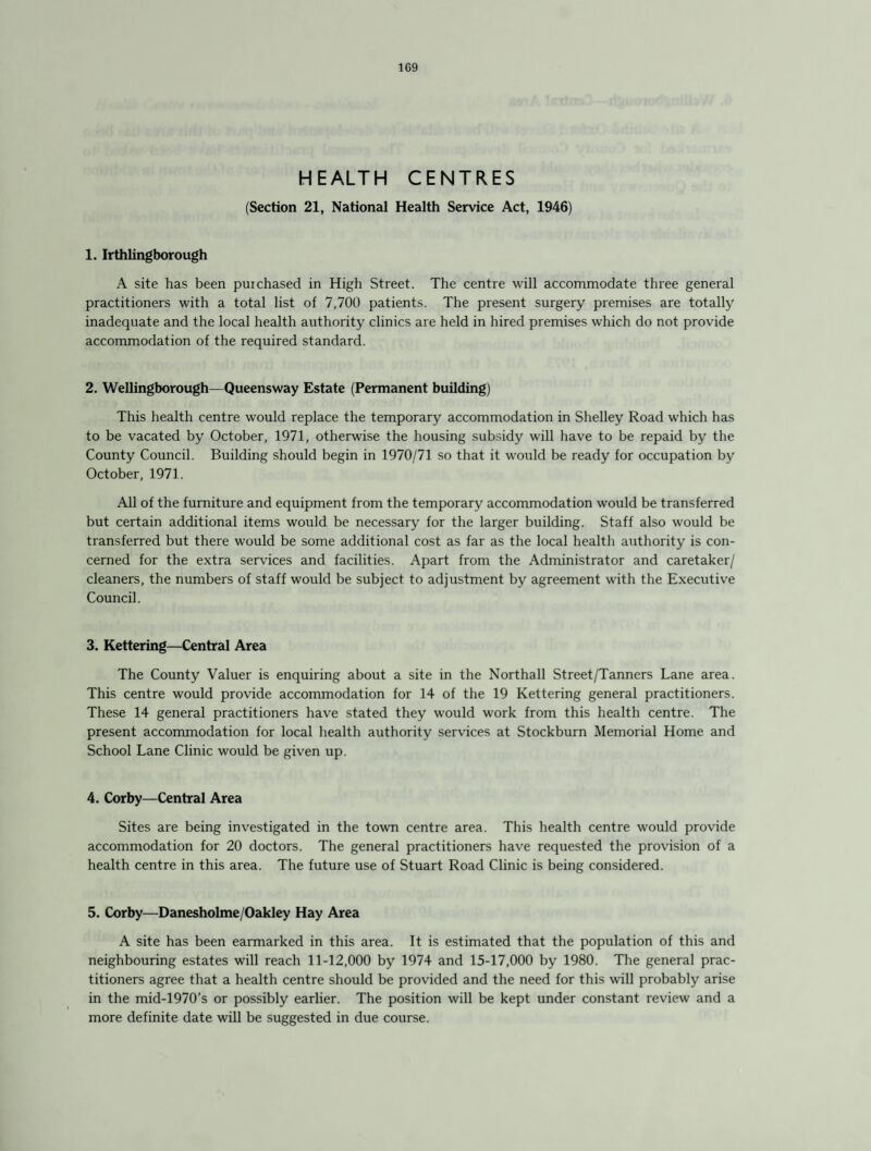 1G9 HEALTH CENTRES (Section 21, National Health Service Act, 1946) 1. Irthlingborough A site has been puichased in High Street. The centre will accommodate three general practitioners with a total list of 7,700 patients. The present surgery premises are totally inadequate and the local health authority clinics are held in hired premises which do not provide accommodation of the required standard. 2. Wellingborough—Queensway Estate (Permanent building) This health centre would replace the temporary accommodation in Shelley Road which has to be vacated by October, 1971, otherwise the housing subsidy will have to be repaid by the County Council. Building should begin in 1970/71 so that it would be ready for occupation by October, 1971. All of the furniture and equipment from the temporary accommodation would be transferred but certain additional items would be necessary for the larger building. Staff also would be transferred but there would be some additional cost as far as the local health authority is con¬ cerned for the extra services and facilities. Apart from the Administrator and caretaker/ cleaners, the numbers of staff would be subject to adjustment by agreement with the Executive Council. 3. Kettering—Central Area The County Valuer is enquiring about a site in the Northall Street/Tanners Lane area. This centre would provide accommodation for 14 of the 19 Kettering general practitioners. These 14 general practitioners have stated they would work from this health centre. The present accommodation for local health authority services at Stockburn Memorial Home and School Lane Clinic would be given up. 4. Corby—Central Area Sites are being investigated in the town centre area. This health centre would provide accommodation for 20 doctors. The general practitioners have requested the provision of a health centre in this area. The future use of Stuart Road Clinic is being considered. 5. Corby—Danesholme/Oakley Hay Area A site has been earmarked in this area. It is estimated that the population of this and neighbouring estates will reach 11-12,000 by 1974 and 15-17,000 by 1980. The general prac¬ titioners agree that a health centre should be provided and the need for this will probably arise in the mid-1970’s or possibly earlier. The position will be kept under constant review and a more definite date will be suggested in due course.