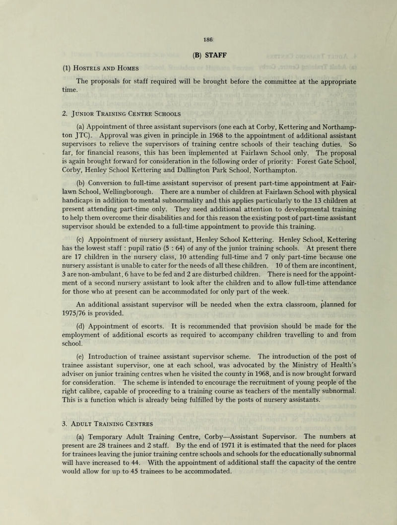 (B) STAFF (1) Hostels and Homes The proposals for staff required will be brought before the committee at the appropriate time. 2. Junior Training Centre Schools (a) Appointment of three assistant supervisors (one each at Corby, Kettering and Northamp¬ ton JTC). Approval was given in principle in 1968 to the appointment of additional assistant supervisors to relieve the supervisors of training centre schools of their teaching duties. So far, for financial reasons, this has been implemented at Fairlawn School only. The proposal is again brought forward for consideration in the following order of priority: Forest Gate School, Corby, Henley School Kettering and Dallington Park School, Northampton. (b) Conversion to full-time assistant supervisor of present part-time appointment at Fair- lawn School, Wellingborough. There are a number of children at Fairlawn School with physical handicaps in addition to mental subnormality and this applies particularly to the 13 children at present attending part-time only. They need additional attention to developmental training to help them overcome their disabilities and for this reason the existing post of part-time assistant supervisor should be extended to a full-time appointment to provide this training. (c) Appointment of nursery assistant, Henley School Kettering. Henley School, Kettering has the lowest staff : pupil ratio (5 : 64) of any of the junior training schools. At present there are 17 children in the nursery class, 10 attending full-time and 7 only part-time because one nursery assistant is unable to cater for the needs of all these children. 10 of them are incontinent, 3 are non-ambulant, 6 have to be fed and 2 are disturbed children. There is need for the appoint¬ ment of a second nursery assistant to look after the children and to allow full-time attendance for those who at present can be accommodated for only part of the week. An additional assistant supervisor will be needed when the extra classroom, planned for 1975/76 is provided. (d) Appointment of escorts. It is recommended that provision should be made for the employment of additional escorts as required to accompany children travelling to and from school. (e) Introduction of trainee assistant supervisor scheme. The introduction of the post of trainee assistant supervisor, one at each school, was advocated by the Ministry of Health’s adviser on junior training centres when he visited the county in 1968, and is now brought forward for consideration. The scheme is intended to encourage the recruitment of young people of the right calibre, capable of proceeding to a training course as teachers of the mentally subnormal. This is a function which is already being fulfilled by the posts of nursery assistants. 3. Adult Training Centres (a) Temporary Adult Training Centre, Corby—Assistant Supervisor. The numbers at present are 28 trainees and 2 staff. By the end of 1971 it is estimated that the need for places for trainees leaving the junior training centre schools and schools for the educationally subnormal will have increased to 44. With the appointment of additional staff the capacity of the centre would allow for up to 45 trainees to be accommodated.