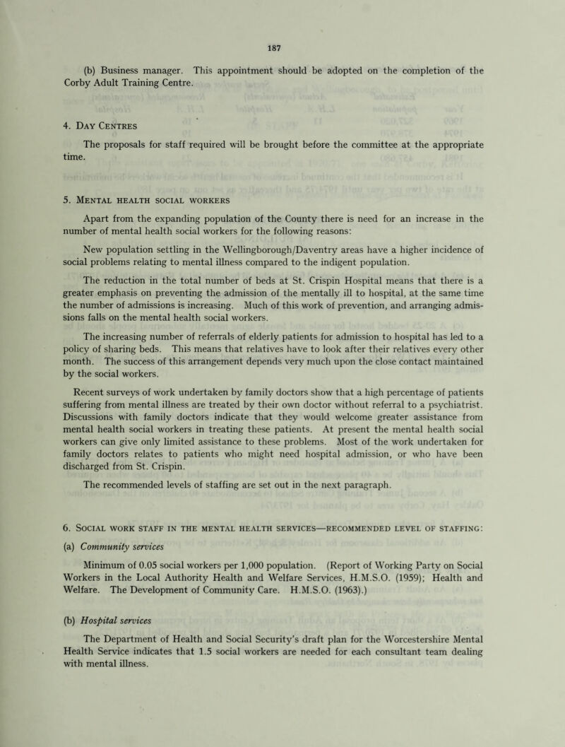 (b) Business manager. This appointment should be adopted on the completion of the Corby Adult Training Centre. 4. Day Centres The proposals for staff required will be brought before the committee at the appropriate time. 5. Mental health social workers Apart from the expanding population of the County there is need for an increase in the number of mental health social workers for the following reasons: New population settling in the Wellingborough/Daventry areas have a higher incidence of social problems relating to mental illness compared to the indigent population. The reduction in the total number of beds at St. Crispin Hospital means that there is a greater emphasis on preventing the admission of the mentally ill to hospital, at the same time the number of admissions is increasing. Much of this work of prevention, and arranging admis¬ sions falls on the mental health social workers. The increasing number of referrals of elderly patients for admission to hospital has led to a policy of sharing beds. This means that relatives have to look after their relatives every other month. The success of this arrangement depends very much upon the close contact maintained by the social workers. Recent surveys of work undertaken by family doctors show that a high percentage of patients suffering from mental illness are treated by their own doctor without referral to a psychiatrist. Discussions with family doctors indicate that they would welcome greater assistance from mental health social workers in treating these patients. At present the mental health social workers can give only limited assistance to these problems. Most of the work undertaken for family doctors relates to patients who might need hospital admission, or who have been discharged from St. Crispin. The recommended levels of staffing are set out in the next paragraph. 6. Social work staff in the mental health services—recommended level of staffing: (a) Community services Minimum of 0.05 social workers per 1,000 population. (Report of Working Party on Social Workers in the Local Authority Health and Welfare Services, H.M.S.O. (1959); Health and Welfare. The Development of Community Care. H.M.S.O. (1963).) (b) Hospital services The Department of Health and Social Security’s draft plan for the Worcestershire Mental Health Service indicates that 1.5 social workers are needed for each consultant team dealing with mental illness.