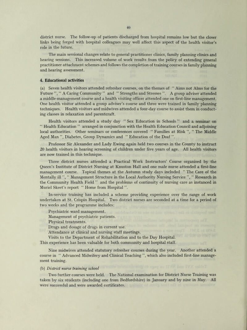 district nurse. The follow-up of patients discharged from hospital remains low but the closer links being forged with hospital colleagues may well affect this aspect of the health visitor’s role in the future. The main sessional changes relate to general practitioner clinics, family planning clinics and hearing sessions. This increased volume of work results from the policy of extending general practitioner attachment schemes and follows the completion of training courses in family planning and hearing assessment. 4, Educational activities (a) Seven health visitors attended refresher courses, on the themes of “ Aims not Alms for the Future A Caring Community ” and “ Strengths and Stresses ”. A group adviser attended a middle-management course and a health visiting officer attended one on first-line management. One health visitor attended a group adviser’s course and three were trained in family planning techniques. Health visitors and midwives attended a four-day course to assist them in conduct¬ ing classes in relaxation and parentcraft. Health visitors attended a study day “ Sex Education in Schools ” and a seminar on “ Health Education ” arranged in conjunction with the Health Education Council and adjoining local authorities. Other seminars or conferences covered “ Families at Risk ”, “ The Middle Aged Man ”, Diabetes, Group Dynamics and “ Education of the Deaf ”. Professor Sir Alexander and Lady Ewing again held two courses in the County to instruct 20 health visitors in hearing screening of children under five years of age. All health visitors are now trained in this technique. Three district nurses attended a Practical Work Instructors’ Course organised by the Queen’s Institute of District Nursing at Knuston Hall and one male nurse attended a first-line management course. Topical themes at the Autumn study days included  The Care of the Mentally ill ”, “ Management Structure in the Local Authority Nursing Service ”, “ Research in the Community Health Field ” and the problems of continuity of nursing care as instanced in Muriel Skeet’s report “ Home from Hospital ”. In-service training has included a scheme providing experience over the range of work undertaken at St. Crispin Hospital. Two district nurses are seconded at a time for a period of two weeks and the programme includes: Psychiatric ward management. Management of psychiatric patients. Physical treatments. Drugs and dosage of drugs in current use. Attendance at clinical and nursing staff meetings. Visits to the Department of Rehabilitation and to the Day Hospital. This experience has been valuable for both community and hospital staff. Nine midwives attended statutory refresher courses during the year. Another attended a course in “ Advanced Midwifery and Clinical Teaching ”, which also included first-line manage¬ ment training. (b) District nurse training school Two further courses were held. The National examination for District Nurse Training was taken by six students (including one from Bedfordshire) in January and by nine in May. All were successful and were awarded certificates.