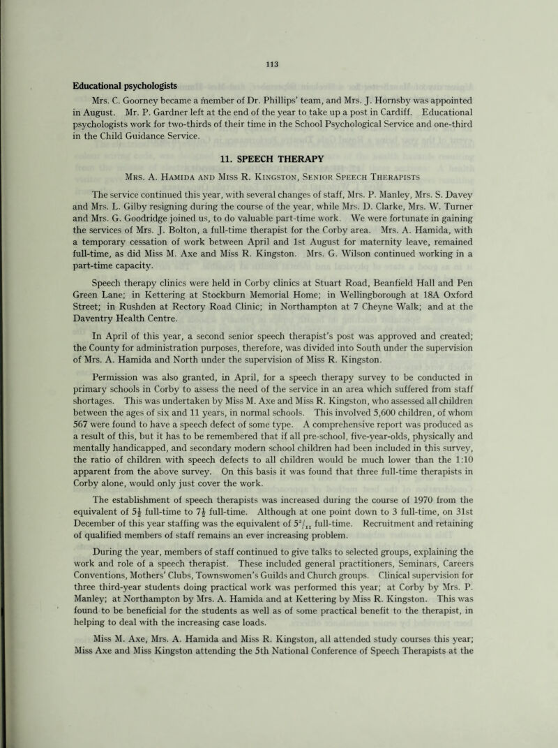Educational psychologists Mrs. C. Goorney became a member of Dr. Phillips’ team, and Mrs. J. Hornsby was appointed in August. Mr. P. Gardner left at the end of the year to take up a post in Cardiff. Educational psychologists work for two-thirds of their time in the School Psychological Service and one-third in the Child Guidance Service. 11. SPEECH THERAPY Mrs. A. Hamida and Miss R. Kingston, Senior Speech Therapists The service continued this year, with several changes of staff, Mrs. P. Manley, Mrs. S. Davey and Mrs. L. Gilby resigning during the course of the year, while Mrs. D. Clarke, Mrs. W. Turner and Mrs. G. Goodridge joined us, to do valuable part-time work. We were fortunate in gaining the services of Mrs. J. Bolton, a full-time therapist for the Corby area. Mrs. A. Hamida, with a temporary cessation of work between April and 1st August for maternity leave, remained full-time, as did Miss M. Axe and Miss R. Kingston. Mrs. G. Wilson continued working in a part-time capacity. Speech therapy clinics were held in Corby clinics at Stuart Road, Beanfield Hall and Pen Green Lane; in Kettering at Stockburn Memorial Home; in Wellingborough at 18A Oxford Street; in Rushden at Rectory Road Clinic; in Northampton at 7 Cheyne Walk; and at the Daventry Health Centre. In April of this year, a second senior speech therapist’s post was approved and created; the County for administration purposes, therefore, was divided into South under the supervision of Mrs. A. Hamida and North under the supervision of Miss R. Kingston. Permission was also granted, in April, for a speech therapy survey to be conducted in primary schools in Corby to assess the need of the service in an area which suffered from staff shortages. This was undertaken by Miss M. Axe and Miss R. Kingston, who assessed all children between the ages of six and 11 years, in normal schools. This involved 5,600 children, of whom 567 were found to have a speech defect of some type. A comprehensive report was produced as a result of this, but it has to be remembered that if all pre-school, five-year-olds, physically and mentally handicapped, and secondary modern school children had been included in this survey, the ratio of children with speech defects to all children would be much lower than the 1:10 apparent from the above survey. On this basis it was found that three full-time therapists in Corby alone, would only just cover the work. The establishment of speech therapists was increased during the course of 1970 from the equivalent of 5| full-time to 1\ full-time. Although at one point down to 3 full-time, on 31st December of this year staffing was the equivalent of 52/lt full-time. Recruitment and retaining of qualified members of staff remains an ever increasing problem. During the year, members of staff continued to give talks to selected groups, explaining the work and role of a speech therapist. These included general practitioners, Seminars, Careers Conventions, Mothers’ Clubs, Townswomen’s Guilds and Church groups. Clinical supervision for three third-year students doing practical work was performed this year; at Corby by Mrs. P. Manley; at Northampton by Mrs. A. Hamida and at Kettering by Miss R. Kingston. This was found to be beneficial for the students as well as of some practical benefit to the therapist, in helping to deal with the increasing case loads. Miss M. Axe, Mrs. A. Hamida and Miss R. Kingston, all attended study courses this year; Miss Axe and Miss Kingston attending the 5th National Conference of Speech Therapists at the