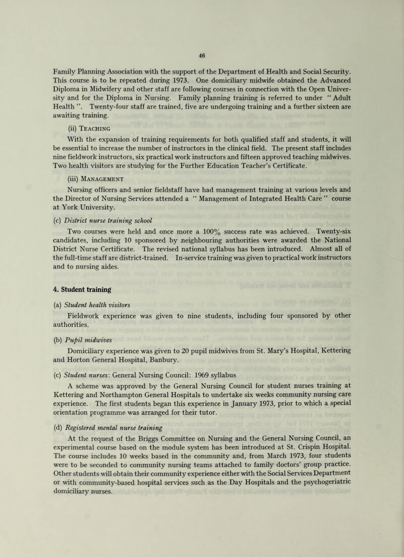 Family Planning Association with the support of the Department of Health and Social Security. This course is to be repeated during 1973. One domiciliary midwife obtained the Advanced Diploma in Midwifery and other staff are following courses in connection with the Open Univer¬ sity and for the Diploma in Nursing. Family planning training is referred to under “ Adult Health Twenty-four staff are trained, five are undergoing training and a further sixteen are awaiting training. (ii) Teaching With the expansion of training requirements for both qualified staff and students, it will be essential to increase the number of instructors in the clinical field. The present staff includes nine fieldwork instructors, six practical work instructors and fifteen approved teaching midwives. Two health visitors are studying for the Further Education Teacher’s Certificate. (iii) Management Nursing officers and senior fieldstaff have had management training at various levels and the Director of Nursing Services attended a “ Management of Integrated Health Care ” course at York University. (c) District nurse training school Two courses were held and once more a 100% success rate was achieved. Twenty-six candidates, including 10 sponsored by neighbouring authorities were awarded the National District Nurse Certificate. The revised national syllabus has been introduced. Almost all of the full-time staff are district-trained. In-service training was given to practical work instructors and to nursing aides. 4, Student training (a) Student health visitors Fieldwork experience was given to nine students, including four sponsored by other authorities. (b) Pupil midwives Domiciliary experience was given to 20 pupil midwives from St. Mary’s Hospital, Kettering and Horton General Hospital, Banbury. (c) Student nurses'. General Nursing Council: 1969 syllabus A scheme was approved by the General Nursing Council for student nurses training at Kettering and Northampton General Hospitals to undertake six weeks community nursing care experience. The first students began this experience in January 1973, prior to which a special orientation programme was arranged for their tutor. (d) Registered mental nurse training At the request of the Briggs Committee on Nursing and the General Nursing Council, an experimental course based on the module system has been introduced at St. Crispin Hospital. The course includes 10 weeks based in the community and, from March 1973, four students were to be seconded to community nursing teams attached to family doctors’ group practice. Other students will obtain their community experience either with the Social Services Department or with community-based hospital services such as the Day Hospitals and the psychogeriatric domiciliary nurses.