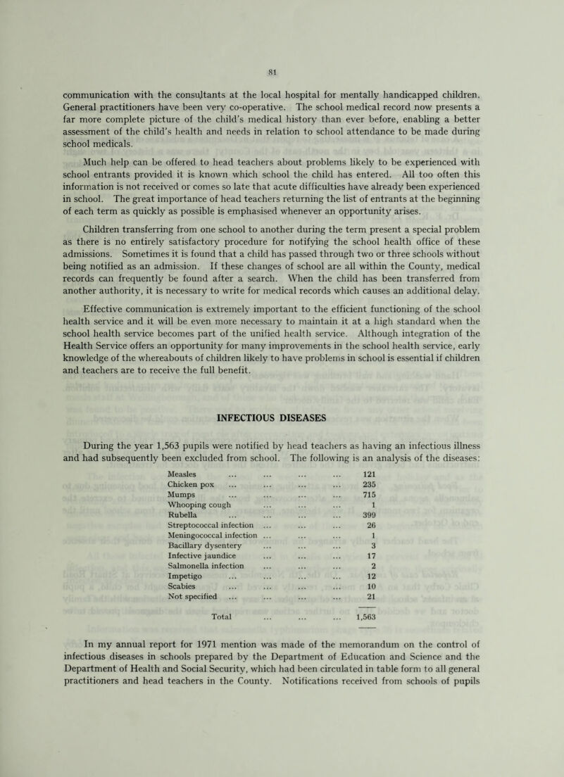 communication with the consultants at the local hospital for mentally handicapped children. General practitioners have been very co-operative. The school medical record now presents a far more complete picture of the child’s medical history than ever before, enabling a better assessment of the child’s health and needs in relation to school attendance to be made during school medicals. Much help can be offered to head teachers about problems likely to be experienced with school entrants provided it is known which school the child has entered. All too often this information is not received or comes so late that acute difficulties have already been experienced in school. The great importance of head teachers returning the list of entrants at the beginning of each term as quickly as possible is emphasised whenever an opportunity arises. Children transferring from one school to another during the term present a special problem as there is no entirely satisfactory procedure for notifying the school health office of these admissions. Sometimes it is found that a child has passed through two or three schools without being notified as an admission. If these changes of school are all within the County, medical records can frequently be found after a search. When the child has been transferred from another authority, it is necessary to write for medical records which causes an additional delay. Effective communication is extremely important to the efficient functioning of the school health service and it will be even more necessary to maintain it at a high standard when the school health service becomes part of the unified health service. Although integration of the Health Service offers an opportunity for many improvements in the school health service, early knowledge of the whereabouts of children likely to have problems in school is essential if children and teachers are to receive the full benefit. INFECTIOUS DISEASES During the year 1,563 pupils were notified by head teachers as and had subsequently been excluded from school. The following is having an infectious illness an analysis of the diseases: Measles ... ... ... ... 121 Chicken pox ... ... ... ... 235 Mumps ... ... ... ... 715 Whooping cough ... ... ... 1 Rubella ... ... ... ... 399 Streptococcal infection ... ... ... 26 Meningococcal infection ... ... ... 1 Bacillary dysentery ... ... ... 3 Infective jaundice ... ... ... 17 Salmonella infection ... ... ... 2 Impetigo ... ... ... ... 12 Scabies ... ... ... ... 10 Not specified ... ... ... ... 21 Total ... ... ... 1,563 In my annual report for 1971 mention was made of the memorandum on the control of infectious diseases in schools prepared by the Department of Education and Science and the Department of Health and Social Security, which had been circulated in table form to all general practitioners and head teachers in the County. Notifications received from schools of pupils