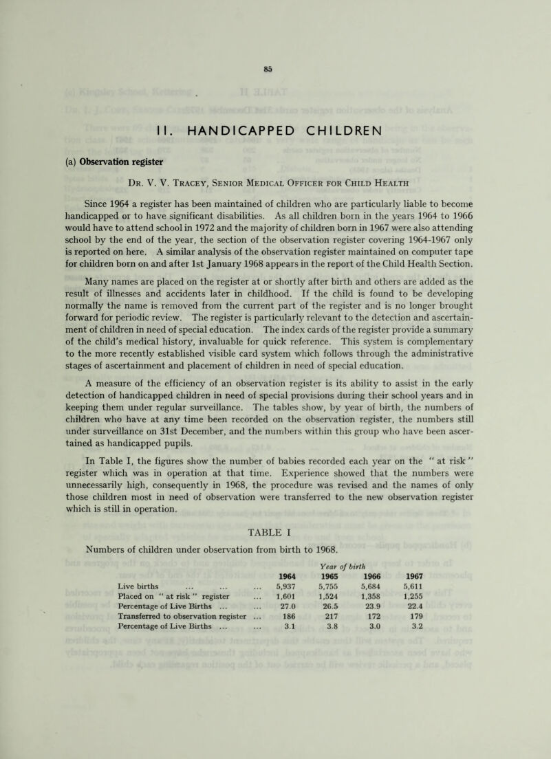 II. HANDICAPPED CHILDREN (a) Observation register Dr. V. V. Tracey, Senior Medical Officer for Child Health Since 1964 a register has been maintained of children who are particularly liable to become handicapped or to have significant disabilities. As all children born in the years 1964 to 1966 would have to attend school in 1972 and the majority of children born in 1967 were also attending school by the end of the year, the section of the observation register covering 1964-1967 only is reported on here. A similar analysis of the observation register maintained on computer tape for children born on and after 1st January 1968 appears in the report of the Child Health Section. Many names are placed on the register at or shortly after birth and others are added as the result of illnesses and accidents later in childhood. If the child is found to be developing normally the name is removed from the current part of the register and is no longer brought forward for periodic review. The register is particularly relevant to the detection and ascertain¬ ment of children in need of special education. The index cards of the register provide a summary of the child’s medical history, invaluable for quick reference. This system is complementary to the more recently established visible card system which follows through the administrative stages of ascertainment and placement of children in need of special education. A measure of the efficiency of an observation register is its ability to assist in the early detection of handicapped children in need of special provisions during their school years and in keeping them under regular surveillance. The tables show, by year of birth, the numbers of children who have at any time been recorded on the observation register, the numbers still under surveillance on 31st December, and the numbers within this group who have been ascer¬ tained as handicapped pupils. In Table I, the figures show the number of babies recorded each year on the  at risk ” register which was in operation at that time. Experience showed that the numbers were unnecessarily high, consequently in 1968, the procedure was revised and the names of only those children most in need of observation were transferred to the new observation register which is still in operation. TABLE I Numbers of children under observation from birth to 1968. Live births Placed on at risk  register Percentage of Live Births ... Transferred to observation register Percentage of Live Births ... Year of birth 1964 1965 1966 1967 5,937 5,755 5,684 5,611 1,601 1,524 1,358 1,255 27.0 26.5 23.9 22.4 186 217 172 179 3.1 3.8 3.0 3.2