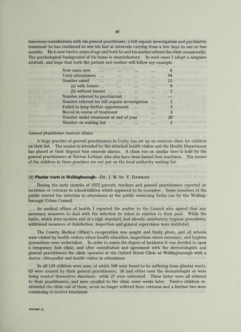 numerous consultations with his general practitioner, a full organic investigation and psychiatric treatment he has continued to wet his bed at intervals varying from a few days to one or two months. He is now twelve years of age and both he and his mother attend the clinic occasionally. The psychological background of his home is unsatisfactory. In such cases I adopt a sanguine attitude, and hope that both the patient and mother will follow my example. New cases seen ... ... ... ... 6 Total attendances ... ... ... ... 94 Number cured ... ... ... ... 11 (a) with buzzer... ... ... ... 9 (b) without buzzer ... ... ... 2 Number referred to psychiatrist ... ... — Number referred for full organic investigation ... 1 Failed to keep further appointment ... ... 3 Moved in course of treatment ... ... 3 Number under treatment at end of year ... 20 Number on waiting list ... ... ... 5 General practitioner enuresis clinics A large practice of general practitioners in Corby has set up an enuresis clinic for children on their list. The session is attended by the attached health visitor and the Health Department has placed at their disposal four enuresis alarms. A clinic run on similar lines is held by the general practitioners at Burton Latimer who also have been loaned four machines. The names of the children in these practices are not put on the local authority waiting list. (d) Plantar warts in Wellingborough—Dr. J. M. St. V. Dawkins During the early months of 1972 parents, teachers and general practitioners reported an incidence of verrucae in schoolchildren which appeared to be excessive. Some members of the public related the infection to attendance at the public swimming baths run by the Welling¬ borough Urban Council. As medical officer of health I reported the matter to the Council who agreed that any necessary measures to deal with the infection be taken in relation to their pool. While the baths, which were modern and of a high standard, had already satisfactory hygiene procedures, additional measures of disinfection, inspection and general supervision were instituted. The County Medical Officer's co-operation was sought and freely given, and all schools were visited by health visitors where health education, inspections where necessary, and hygiene precautions were undertaken. In order to assess the degree of incidence it was decided to open a temporary foot clinic, and after consultation and agreement with the dermatologists and general practitioners the clinic operated at the Oxford Street Clinic at Wellingborough with a doctor, chiropodist and health visitor in attendance. In all 139 children were seen, of which 108 were found to be suffering from plantar warts; 65 were treated by their general practitioners; 16 had either seen the dermatologist or were being treated themselves elsewhere; while 27 were untreated. These latter were all referred to their practitioners, and were recalled to the clinic some weeks later. Twelve children re¬ attended the clinic out of these, seven no longer suffered from verrucae and a further two were continuing to receive treatment. MCC MED 4A