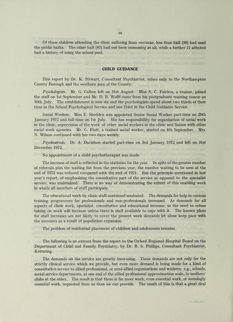 Of those children attending the clinic suffering from verrucae, less than half (50) had used the public baths. The other half (47) had not been swimming at all, while a further 11 affected had a history of using the school pool. CHILD GUIDANCE This report by Dr. K. Stewart, Consultant Psychiatrist, refers only to the Northampton County Borough and the southern area of the County: Psychologists. Mr. G. Callow left on 31st August. Miss A. C. Fairless, a trainee, joined the staff on 1st September and Mr. D. B. Wolff came from his postgraduate training course on 10th July. The establishment is now six and the psychologists spend about two thirds of their time in the School Psychological Service and one third in the Child Guidance Service. Social Workers. Miss E. Shedden was appointed Senior Social Worker part-time on 20th January 1972 and full-time on 1st July. She has responsibility for organisation of social work in the clinic, supervision of the work of other social workers in the clinic and liaison with other social work agencies. Mr. G. Flatt, a trained social worker, started on 4th September. Mrs. N. Wilson continued with her two days weekly. Psychiatrists. Dr. A. Davidson started part-time on 3rd January 1972 and left on 31st December 1972. No appointment of a child psychotherapist was made. The increase of staff is reflected in the statistics for the year. In spite of the greater number of referrals plus the waiting list from the previous year, the number waiting to be seen at the end of 1972 was reduced compared with the end of 1971. But the principle mentioned in last year’s report, of emphasising the consultative part of the service as opposed to the specialist service, was maintained. There is no way of demonstrating the extent of this enabling work in which all members of staff participate. The educational work by clinic staff continued unabated. The demands for help in various training programmes for professionals and non-professionals increased. As demands for all aspects of clinic work, specialist, consultative and educational increase, so the need to refuse taking on work will increase unless there is staff available to cope with it. The known plans for staff increases are not likely to cover the present work demands let alone keep pace with the increases as a result of population expansion. The problem of residential placement of children and adolescents remains. The following is an extract from the report to the Oxford Regional Hospital Board on the Department of Child and Family Psychiatry, by Dr. B. S. Phillips, Consultant Psychiatrist, Kettering. The demands on the service are greatly increasing. These demands are not only for the strictly clinical service which we provide, but even more demand is being made for a kind of consultative service to allied professional, or semi-allied organisations and workers; e.g., schools, social service departments, at one end of the allied professional approximation scale, to mothers’ clubs at the other. The result is that there is far more work, even essential work, or seemingly essential work, requested from us than we can provide. The result of this is that a great deal