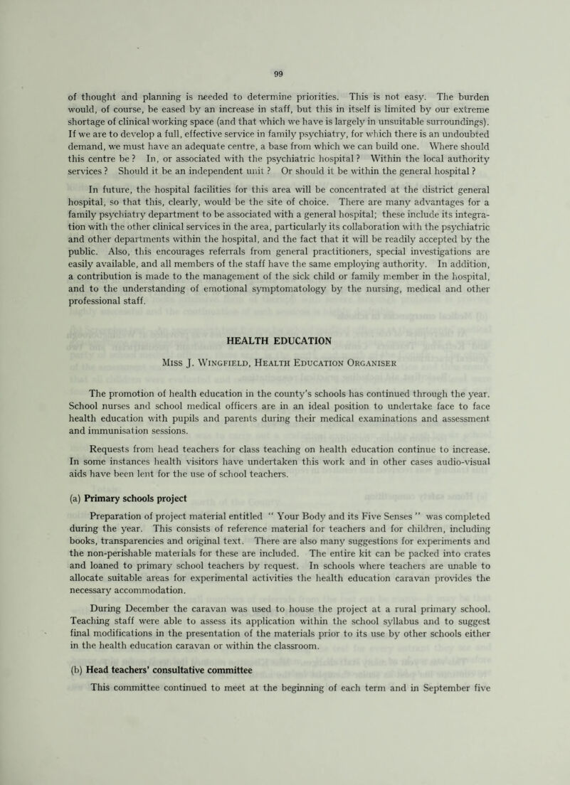 of thought and planning is needed to determine priorities. This is not easy. The burden would, of course, be eased by an increase in staff, but this in itself is limited by our extreme shortage of clinical working space (and that which we have is largely in unsuitable surroundings). If we are to develop a full, effective service in family psychiatry, for which there is an undoubted demand, we must have an adequate centre, a base from which we can build one. Where should this centre be ? In, or associated with the psychiatric hospital ? Within the local authority services ? Should it be an independent unit ? Or should it be within the general hospital ? In future, the hospital facilities for this area will be concentrated at the district general hospital, so that this, clearly, would be the site of choice. There are many advantages for a family psychiatry department to be associated with a general hospital; these include its integra¬ tion with the other clinical services in the area, particularly its collaboration with the psychiatric and other departments within the hospital, and the fact that it will be readily accepted by the public. Also, this encourages referrals from general practitioners, special investigations are easily available, and all members of the staff have the same employing authority. In addition, a contribution is made to the management of the sick child or family member in the hospital, and to the understanding of emotional symptomatology by the nursing, medical and other professional staff. HEALTH EDUCATION Miss J. Wingfield, Health Education Organiser The promotion of health education in the county’s schools has continued through the year. School nurses and school medical officers are in an ideal position to undertake face to face health education with pupils and parents during their medical examinations and assessment and immunisation sessions. Requests from head teachers for class teaching on health education continue to increase. In some instances health visitors have undertaken this work and in other cases audio-visual aids have been lent for the use of school teachers. (a) Primary schools project Preparation of project material entitled “ Your Body and its Five Senses ” was completed during the year. This consists of reference material for teachers and for children, including books, transparencies and original text. There are also many suggestions for experiments and the non-perishable materials for these are included. The entire kit can be packed into crates and loaned to primary school teachers by request. In schools where teachers are unable to allocate suitable areas for experimental activities the health education caravan provides the necessary accommodation. During December the caravan was used to house the project at a rural primary school. Teaching staff were able to assess its application within the school syllabus and to suggest final modifications in the presentation of the materials prior to its use by other schools either in the health education caravan or within the classroom. (b) Head teachers’ consultative committee This committee continued to meet at the beginning of each term and in September five