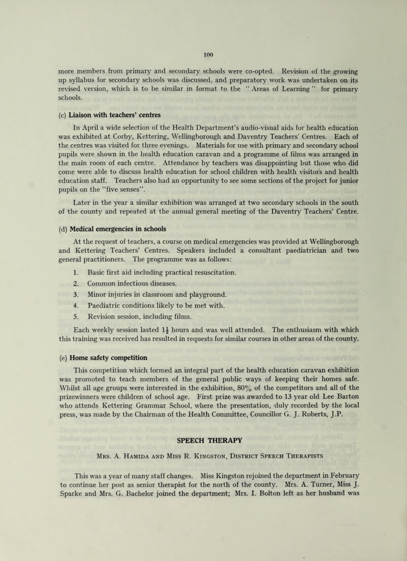 more members from primary and secondary schools were co-opted. Revision of the growing up syllabus for secondary schools was discussed, and preparatory work was undertaken on its revised version, which is to be similar in format to the “ Areas of Learning ” for primary schools. (c) Liaison with teachers’ centres In April a wide selection of the Health Department’s audio-visual aids for health education was exhibited at Corby, Kettering, Wellingborough and Daventry Teachers’ Centres. Each of the centres was visited for three evenings. Materials for use with primary and secondary school pupils were shown in the health education caravan and a programme of films was arranged in the main room of each centre. Attendance by teachers was disappointing but those who did come were able to discuss health education for school children with health visitors and health education staff. Teachers also had an opportunity to see some sections of the project for junior pupils on the “five senses”. Later in the year a similar exhibition was arranged at two secondary schools in the south of the county and repeated at the annual general meeting of the Daventry Teachers’ Centre. (d) Medical emergencies in schools At the request of teachers, a course on medical emergencies was provided at Wellingborough and Kettering Teachers’ Centres. Speakers included a consultant paediatrician and two general practitioners. The programme was as follows: 1. Basic first aid including practical resuscitation. 2. Common infectious diseases. 3. Minor injuries in classroom and playground. 4. Paediatric conditions likely to be met with. 5. Revision session, including films. Each weekly session lasted hours and was well attended. The enthusiasm with which this training was received has resulted in requests for similar courses in other areas of the county. (e) Home safety competition This competition which formed an integral part of the health education caravan exhibition was promoted to teach members of the general public ways of keeping their homes safe. Whilst all age groups were interested in the exhibition, 80% of the competitors and all of the prizewinners were children of school age. First prize was awarded to 13 year old Lee Barton who attends Kettering Grammar School, where the presentation, duly recorded by the local press, was made by the Chairman of the Health Committee, Councillor G. J. Roberts, J.P. SPEECH THERAPY Mrs. A. Hamida and Miss R. Kingston, District Speech Therapists This was a year of many staff changes. Miss Kingston rejoined the department in February to continue her post as senior therapist for the north of the county. Mrs. A. Turner, Miss J. Sparke and Mrs. G. Bachelor joined the department; Mrs. I. Bolton left as her husband was