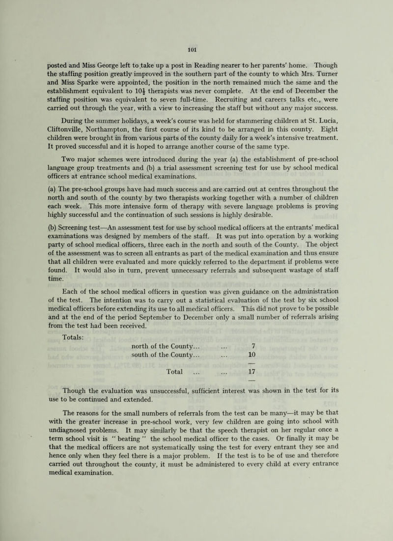 posted and Miss George left to take up a post in Reading nearer to her parents’ home. Though the staffing position greatly improved in the southern part of the county to which Mrs. Turner and Miss Sparke were appointed, the position in the north remained much the same and the establishment equivalent to 10£ therapists was never complete. At the end of December the staffing position was equivalent to seven full-time. Recruiting and careers talks etc., were carried out through the year, with a view to increasing the staff but without any major success. During the summer holidays, a week’s course was held for stammering children at St. Lucia, Cliftonville, Northampton, the first course of its kind to be arranged in this county. Eight children were brought in from various parts of the county daily for a week’s intensive treatment. It proved successful and it is hoped to arrange another course of the same type. Two major schemes were introduced during the year (a) the establishment of pre-school language group treatments and (b) a trial assessment screening test for use by school medical officers at entrance school medical examinations. (a) The pre-school groups have had much success and are carried out at centres throughout the north and south of the county by two therapists working together with a number of children each week. This more intensive form of therapy with severe language problems is proving highly successful and the continuation of such sessions is highly desirable. (b) Screening test—An assessment test for use by school medical officers at the entrants’ medical examinations was designed by members of the staff. It was put into operation by a working party of school medical officers, three each in the north and south of the County. The object of the assessment was to screen all entrants as part of the medical examination and thus ensure that all children were evaluated and more quickly referred to the department if problems were found. It would also in turn, prevent unnecessary referrals and subsequent wastage of staff time. Each of the school medical officers in question was given guidance on the administration of the test. The intention was to carry out a statistical evaluation of the test by six school medical officers before extending its use to all medical officers. This did not prove to be possible and at the end of the period September to December only a small number of referrals arising from the test had been received. Totals: north of the County... ... 7 south of the County... ... 10 Total . 17 Though the evaluation was unsuccessful, sufficient interest was shown in the test for its use to be continued and extended. The reasons for the small numbers of referrals from the test can be many—it may be that with the greater increase in pre-school work, very few children are going into school with undiagnosed problems. It may similarly be that the speech therapist on her regular once a term school visit is “ beating ” the school medical officer to the cases. Or finally it may be that the medical officers are not systematically using the test for every entrant they see and hence only when they feel there is a major problem. If the test is to be of use and therefore carried out throughout the county, it must be administered to every child at every entrance medical examination.