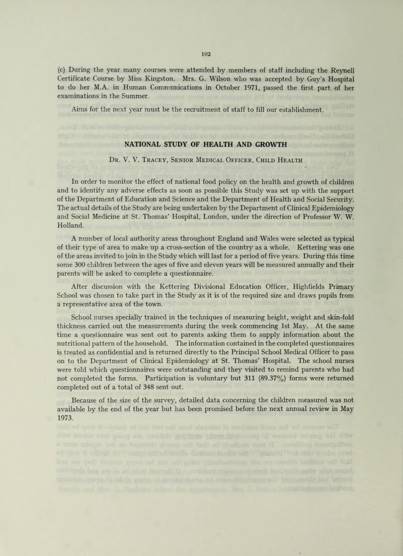 (c) During the year many courses were attended by members of staff including the Reynell Certificate Course by Miss Kingston. Mrs. G. Wilson who was accepted by Guy’s Hospital to do her M.A. in Human Communications in October 1971, passed the first part of her examinations in the Summer. Aims for the next year must be the recruitment of staff to fill our establishment. NATIONAL STUDY OF HEALTH AND GROWTH Dr. V. V. Tracey, Senior Medical Officer, Child Health In order to monitor the effect of national food policy on the health and growth of children and to identify any adverse effects as soon as possible this Study was set up with the support of the Department of Education and Science and the Department of Health and Social Security. The actual details of the Study are being undertaken by the Department of Clinical Epidemiology and Social Medicine at St. Thomas’ Hospital, London, under the direction of Professor W. W. Holland. A number of local authority areas throughout England and Wales were selected as typical of their type of area to make up a cross-section of the country as a whole. Kettering was one of the areas invited to join in the Study which will last for a period of five years. During this time some 300 children between the ages of five and eleven years will be measured annually and their parents will be asked to complete a questionnaire. After discussion with the Kettering Divisional Education Officer, Highfields Primary School was chosen to take part in the Study as it is of the required size and draws pupils from a representative area of the town. School nurses specially trained in the techniques of measuring height, weight and skin-fold thickness carried out the measurements during the week commencing 1st May. At the same time a questionnaire was sent out to parents asking them to supply information about the nutritional pattern of the household. The information contained in the completed questionnaires is treated as confidential and is returned directly to the Principal School Medical Officer to pass on to the Department of Clinical Epidemiology at St. Thomas’ Hospital. The school nurses were told which questionnaires were outstanding and they visited to remind parents who had not completed the forms. Participation is voluntary but 311 (89.37%) forms were returned completed out of a total of 348 sent out. Because of the size of the survey, detailed data concerning the children measured was not available by the end of the year but has been promised before the next annual review in May 1973.