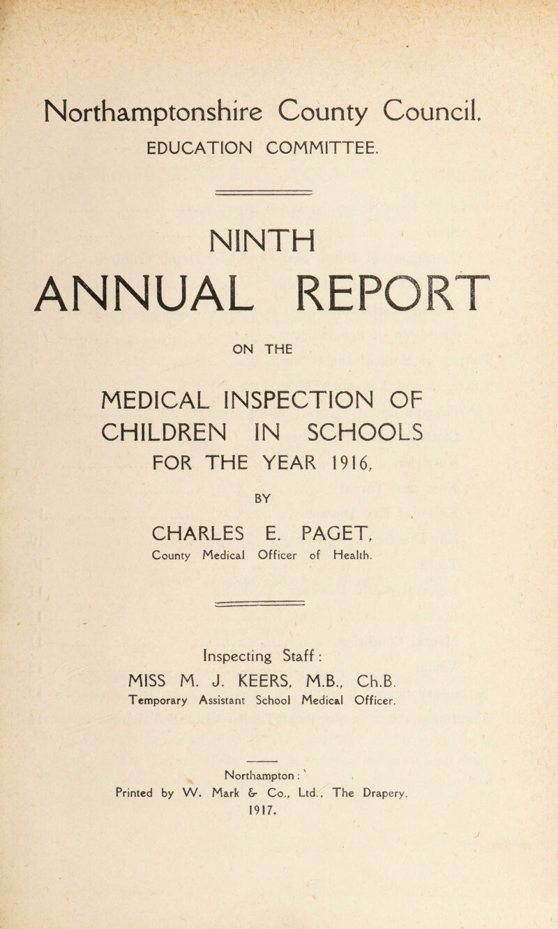 Northamptonshire County Council. EDUCATION COMMITTEE. NINTH ANNUAL REPORT ON THE MEDICAL INSPECTION OF CHILDREN IN SCHOOLS FOR THE YEAR 1916, CHARLES E. PAGET, County Medical Officer of Health. Inspecting Staff: MISS M. J. KEERS, M.B., Ch.B Temporary Assistant School Medical Officer. Northampton ; Printed by W. Mark &- Co., Ltd., The Drapery.