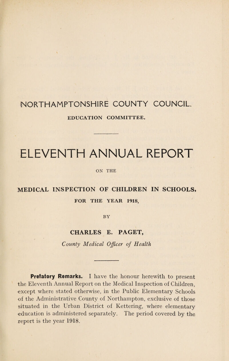 EDUCATION COMMITTEE. ELEVENTH ANNUAL REPORT ON THE MEDICAL INSPECTION OF CHILDREN IN SCHOOLS, FOR THE YEAR 1918, BY CHARLES E. PAGET, County Medical Officer of Health Prefatory Remarks. I have the honour herewith to present the Eleventh Annual Report on the Medical Inspection of Children, except where stated otherwise, in the Public Elementary Schools of the Administrative County of Northampton, exclusive of those situated in the Urban District of Kettering, where elementary education is administered separately. The period covered by the report is the year 1918.