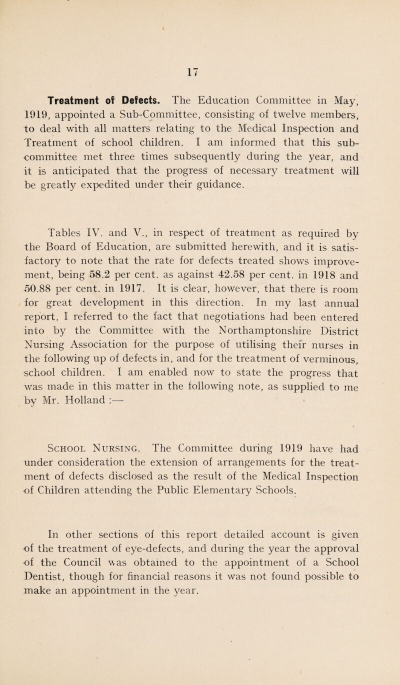 Treatment of Defects. The Education Committee in May, 1919, appointed a Sub-Committee, consisting of twelve members, to deal with all matters relating to the Medical Inspection and Treatment of school children. I am informed that this sub¬ committee met three times subsequently during the year, and it is anticipated that the progress of necessary treatment will be greatly expedited under their guidance. Tables IV. and V., in respect of treatment as required by the Board of Education, are submitted herewith, and it is satis¬ factory to note that the rate for defects treated shows improve¬ ment, being 58.2 per cent, as against 42.58 per cent, in 1918 and 50.88 per cent, in 1917. It is clear, however, that there is room for great development in this direction. In my last annual report, I referred to the fact that negotiations had been entered into by the Committee with the Northamptonshire District Nursing Association for the purpose of utilising their nurses in the following up of defects in, and for the treatment of verminous, school children. I am enabled now to state the progress that was made in this matter in the following note, as supplied to me by Mr. Holland :— School Nursing. The Committee during 1919 have had under consideration the extension of arrangements for the treat¬ ment of defects disclosed as the result of the Medical Inspection of Children attending the Public Elementary Schools. In other sections of this report detailed account is given of the treatment of eye-defects, and during the year the approval of the Council uas obtained to the appointment of a School Dentist, though for financial reasons it was not found possible to make an appointment in the year.