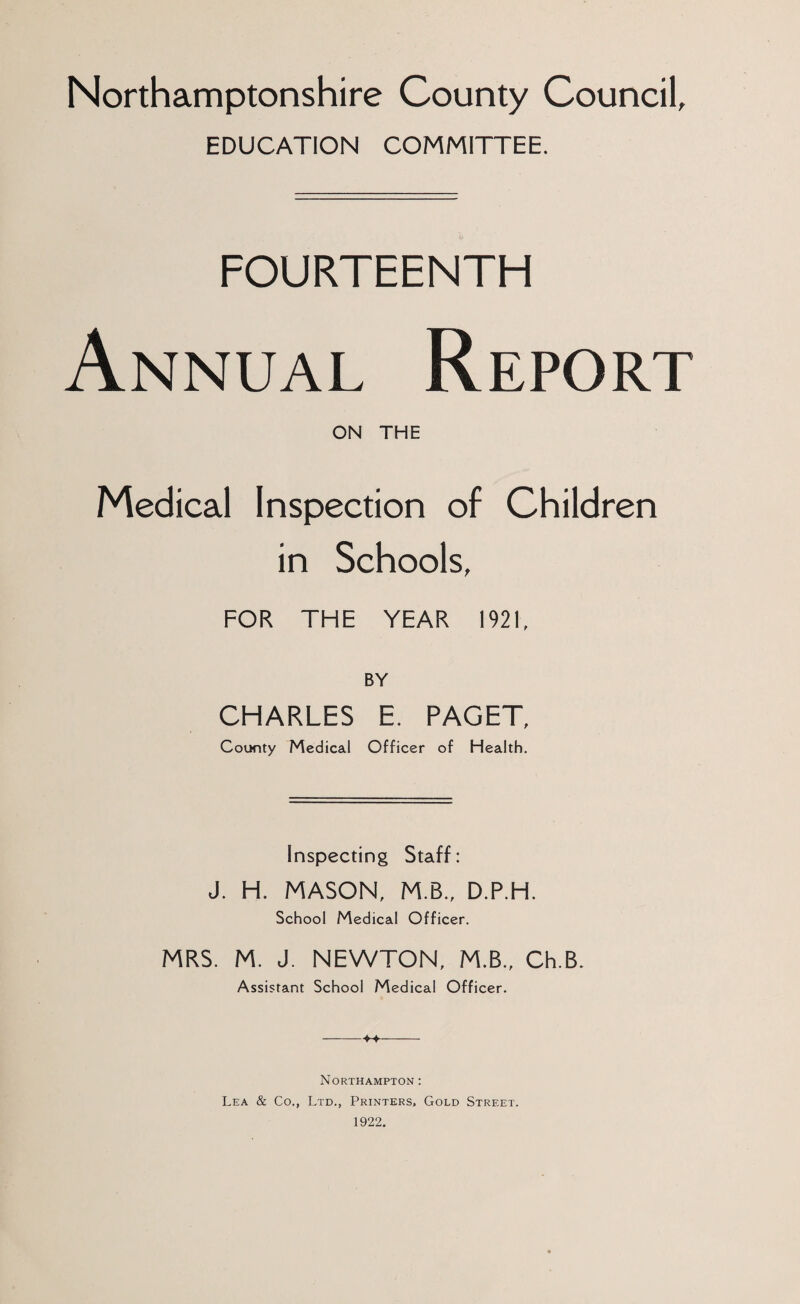 Northamptonshire County Council, EDUCATION COMMITTEE. FOURTEENTH Annual Report ON THE Medical Inspection of Children in Schools, FOR THE YEAR 1921, BY CHARLES E. PAGET, County Medical Officer of Health. Inspecting Staff: J. H. MASON, M B., D.P.H. School Medical Officer. MRS. M. J. NEWTON, M.B., Ch.B. Assistant School Medical Officer. Northampton : Lea & Co., Ltd., Printers, Gold Street. 1922.