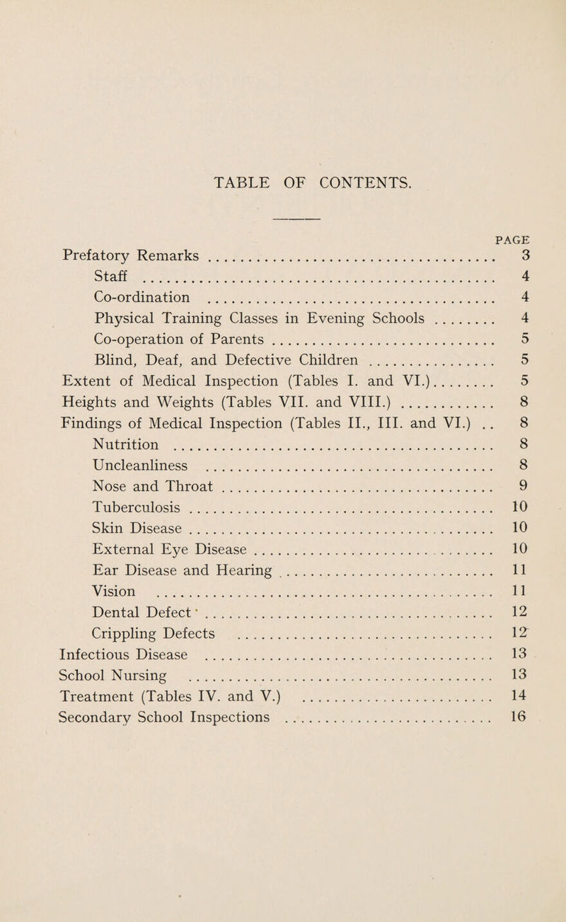 TABLE OF CONTENTS. PAGE Prefatory Remarks. 3 Staff . 4 Co-ordination . 4 Physical Training Classes in Evening Schools . 4 Co-operation of Parents. 5 Blind, Deaf, and Defective Children .. 5 Extent of Medical Inspection (Tables I. and VI.). 5 Heights and Weights (Tables VII. and VIII.) . 8 Findings of Medical Inspection (Tables II., III. and VI.) .. 8 Nutrition . 8 Uncleanliness . 8 Nose and Throat. 9 Tuberculosis. 10 Skin Disease. 10 External Eye Disease. 10 Ear Disease and Hearing . 11 Vision . 11 Dental Defect 12 Crippling Defects . IT Infectious Disease . 13 School Nursing . 13 Treatment (Tables IV. and V.) . 14 Secondary School Inspections . 16