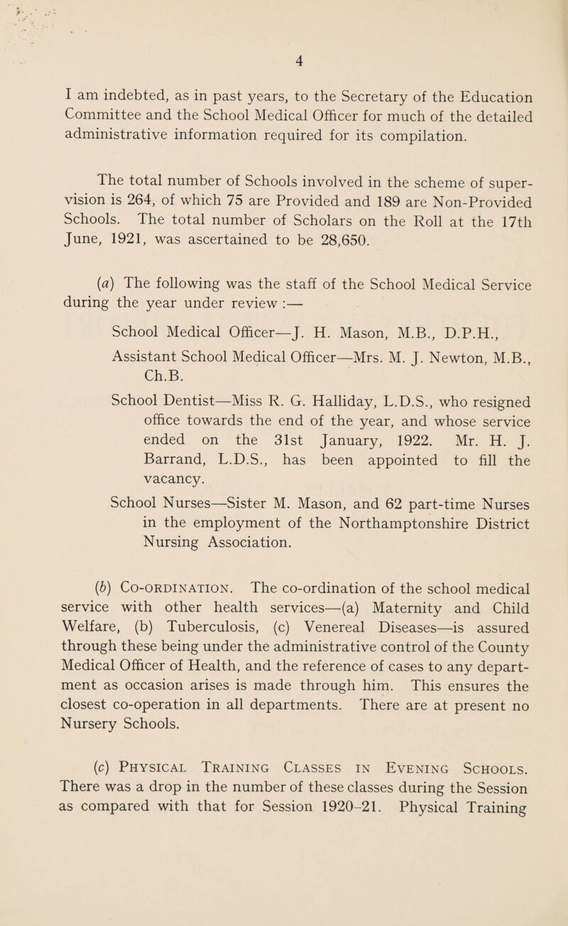 I am indebted, as in past years, to the Secretary of the Education Committee and the School Medical Officer for much of the detailed administrative information required for its compilation. The total number of Schools involved in the scheme of super¬ vision is 264, of which 75 are Provided and 189 are Non-Provided Schools. The total number of Scholars on the Roll at the 17th June, 1921, was ascertained to be 28,650. (a) The following was the staff of the School Medical Service during the year under review :— School Medical Officer—J. H. Mason, M.B., D.P.H., Assistant School Medical Officer—Mrs. M. J. Newton, M.B., Ch.B. School Dentist—Miss R. G. Halliday, L.D.S., who resigned office towards the end of the year, and whose service ended on the 31st January, 1922. Mr. H. J. Barrand, L.D.S., has been appointed to fill the vacancy. School Nurses—Sister M. Mason, and 62 part-time Nurses in the employment of the Northamptonshire District Nursing Association. (b) Co-ordination. The co-ordination of the school medical service with other health services—(a) Maternity and Child Welfare, (b) Tuberculosis, (c) Venereal Diseases—is assured through these being under the administrative control of the County Medical Officer of Health, and the reference of cases to any depart¬ ment as occasion arises is made through him. This ensures the closest co-operation in all departments. There are at present no Nursery Schools. (c) Physical Training Classes in Evening Schools. There was a drop in the number of these classes during the Session as compared with that for Session 1920-21. Physical Training