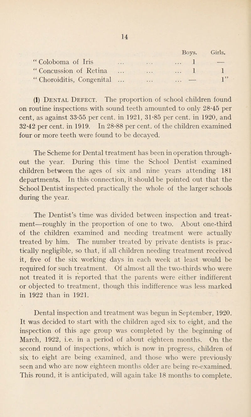 Boys. Girls. “ Coloboma of Iris ... ... ... 1 — “ Concussion of Retina ... ... ... 1 1 “Choroiditis, Congenital ... ... ... — 1” (1) Dental Defect. The proportion of school children found on routine inspections with sound teeth amounted to only 28-45 per cent, as against 33-55 per cent, in 1921, 31-85 per cent, in 1920, and 32-42 per cent, in 1919. In 28-88 per cent, of the children examined four or more teeth were found to be decayed. The Scheme for Dental treatment has been in operation through¬ out the year. During this time the School Dentist examined children between the ages of six and nine years attending 181 departments. In this connection, it should be pointed out that the School Dentist inspected practically the whole of the larger schools during the year. The Dentist’s time was divided between inspection and treat¬ ment—roughly in the proportion of one to two. About one-third of the children examined and needing treatment were actually treated by him. The number treated by private dentists is prac¬ tically negligible, so that, if all children needing treatment received it, five of the six working days in each week at least would be required for such treatment. Of almost all the two-thirds who were not treated it is reported that the parents were either indifferent or objected to treatment, though this indifference was less marked in 1922 than in 1921. Dental inspection and treatment was begun in September, 1920. It was decided to start with the children aged six to eight, and the inspection of this age group was completed by the beginning of March, 1922, i.e. in a period of about eighteen months. On the second round of inspections, which is now in progress, children of six to eight are being examined, and those who were previously seen and who are now eighteen months older are being re-examined. This round, it is anticipated, will again take 18 months to complete.