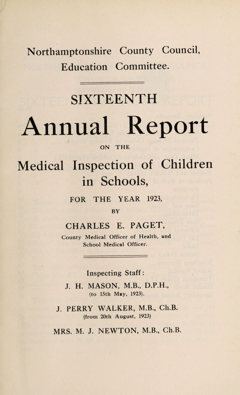 Northamptonshire County Council, Education Committee. SIXTEENTH Annual Report ON THE Medical Inspection of Children in Schools, FOR THE YEAR 1923, BY CHARLES E. PAGET, County Medical Officer of Health, and School Medical Officer. Inspecting Staff: J. H. MASON, M.B., D.P.H., (to 15th May, 1923). J. PERRY WALKER, M.B., Ch.B. (from 20th August, 1923) MRS. M. J. NEWTON, M.B., Ch.B,