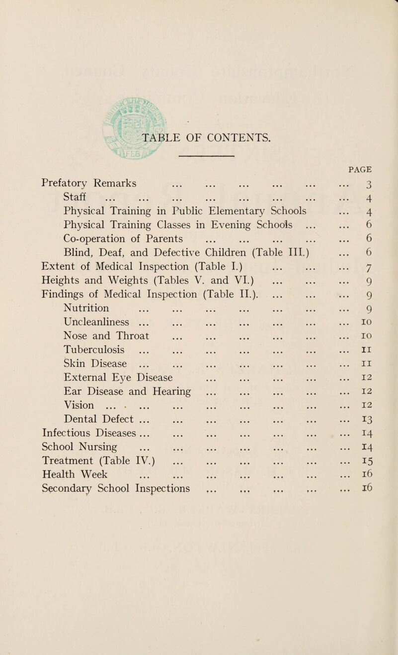 TABLE OF CONTENTS. PAGE Prefatory Remarks ... ... ... ... ... ... 3 Staff . 4 Physical Training in Public Elementary Schools ... 4 Physical Training Classes in Evening Schools ... ... 6 Co-operation of Parents ... ... ... ... ... 6 Blind, Deaf, and Defective Children (Table III.) ... 6 Extent of Medical Inspection (Table I.) ... ... ... 7 Heights and Weights (Tables V. and VI.) ... ... ... 9 Findings of Medical Inspection (Table II.). ... ... ... 9 Nutrition ... ... ... ... ... ... ... 9 Uncleanliness ... ... ... ... ... ... ... 10 Nose and Throat ... ... ... ... ... ... 10 Tuberculosis ... ... ... ... ... ... ... n Skin Disease ... ... ... ... ... ... ... 11 External Eye Disease ... ... ... ... ... 12 Ear Disease and Hearing ... ... ... ... ... 12 Vision .... .12 Dental Defect ... ... ... ... ... ... ... 13 Infectious Diseases... ... ... ... ... ... ... 14 School Nursing ... ... ... ... ... ... ... 14 Treatment (Table IV.) ... ... ... ... ... ... 15 Health Week ... ... ... ... ... ... ... 16 Secondary School Inspections ... 16