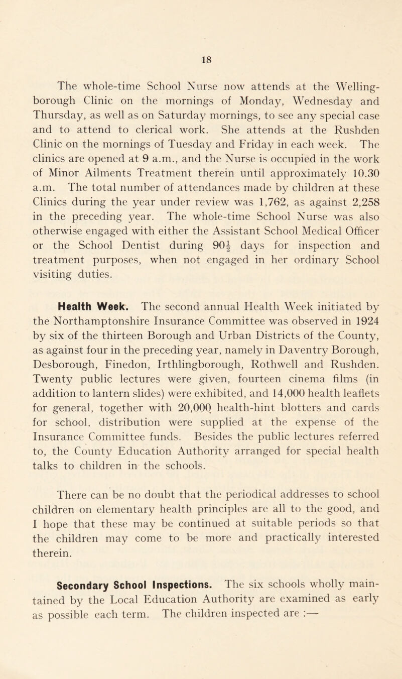 The whole-time School Nurse now attends at the Welling¬ borough Clinic on the mornings of Monday, Wednesday and Thursday, as well as on Saturday mornings, to see any special case and to attend to clerical work. She attends at the Rushden Clinic on the mornings of Tuesday and Friday in each week. The clinics are opened at 9 a.m., and the Nurse is occupied in the work of Minor Ailments Treatment therein until approximately 10.30 a.m. The total number of attendances made by children at these Clinics during the year under review was 1,762, as against 2,258 in the preceding year. The whole-time School Nurse was also otherwise engaged with either the Assistant School Medical Officer or the School Dentist during 9CH days for inspection and treatment purposes, when not engaged in her ordinary School visiting duties. Health Week. The second annual Health Week initiated by the Northamptonshire Insurance Committee was observed in 1924 by six of the thirteen Borough and Urban Districts of the County, as against four in the preceding year, namely in Daventry Borough, Desborough, Finedon, Irthlingborough, Rothwell and Rushden. Twenty public lectures were given, fourteen cinema films (in addition to lantern slides) were exhibited, and 14,000 health leaflets for general, together with 20,000 health-hint blotters and cards for school, distribution were supplied at the expense of the Insurance Committee funds. Besides the public lectures referred to, the County Education Authority arranged for special health talks to children in the schools. There can be no doubt that the periodical addresses to school children on elementary health principles are all to the good, and I hope that these may be continued at suitable periods so that the children may come to be more and practically interested therein. Secondary School Inspections. The six schools wholly main¬ tained by the Local Education Authority are examined as early as possible each term. The children inspected are ;—