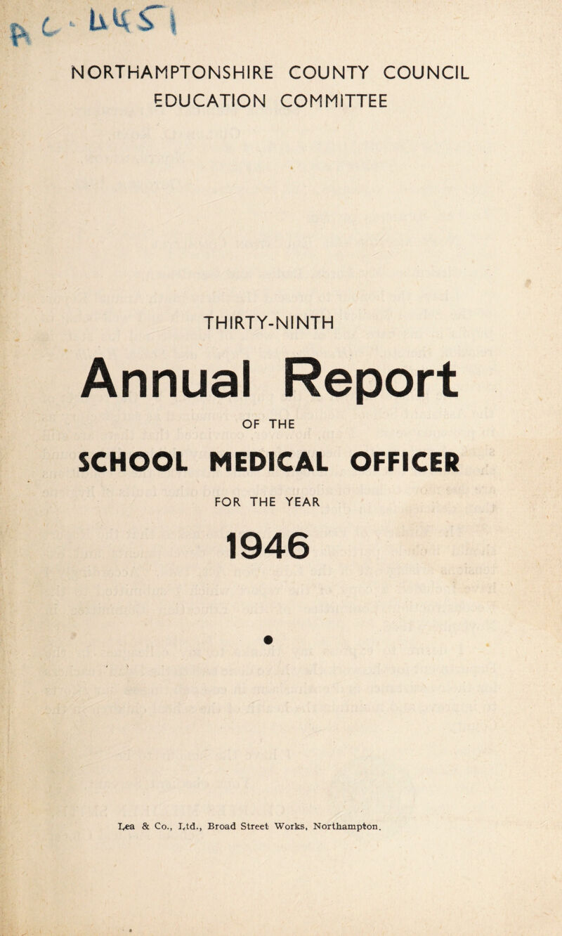 NORTHAMPTONSHIRE COUNTY COUNCIL EDUCATION COMMITTEE THIRTY-NINTH Annual Report OF THE SCHOOL MEDICAL OFFICER FOR THE YEAR 1946 lyca & Co., lytd., Broad Street Works, Northampton.