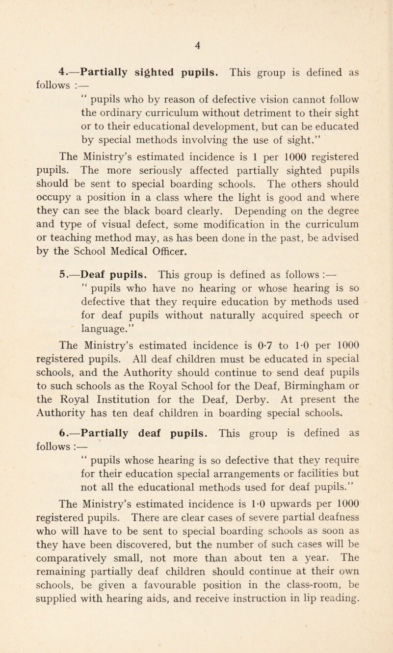 4. —Partially sighted pupils. This group is defined as follows :— “ pupils who by reason of defective vision cannot follow the ordinary curriculum without detriment to their sight or to their educational development, but can be educated by special methods involving the use of sight.” The Ministry’s estimated incidence is 1 per 1000 registered pupils. The more seriously affected partially sighted pupils should be sent to special boarding schools. The others should occupy a position in a class where the light is good and where they can see the black board clearly. Depending on the degree and type of visual defect, some modification in the curriculum or teaching method may, as has been done in the past, be advised by the School Medical Officer. 5. —Deaf pupils. This group is defined as follows :— ” pupils who have no hearing or whose hearing is so defective that they require education by methods used for deaf pupils without naturally acquired speech or language.” The Ministry’s estimated incidence is 0-7 to TO per 1000 registered pupils. All deaf children must be educated in special schools, and the Authority should continue to send deaf pupils to such schools as the Royal School for the Deaf, Birmingham or the Royal Institution for the Deaf, Derby. At present the Authority has ten deaf children in boarding special schools. 6. —Partially deaf pupils. This group is defined as follows :— ” pupils whose hearing is so defective that they require for their education special arrangements or facilities but not all the educational methods used for deaf pupils.” The Ministry’s estimated incidence is TO upwards per 1000 registered pupils. There are clear cases of severe partial deafness who will have to be sent to special boarding schools as soon as they have been discovered, but the number of such cases will be comparatively small, not more than about ten a year. The remaining partially deaf children should continue at their own schools, be given a favourable position in the class-room, be supplied with hearing aids, and receive instruction in lip reading.