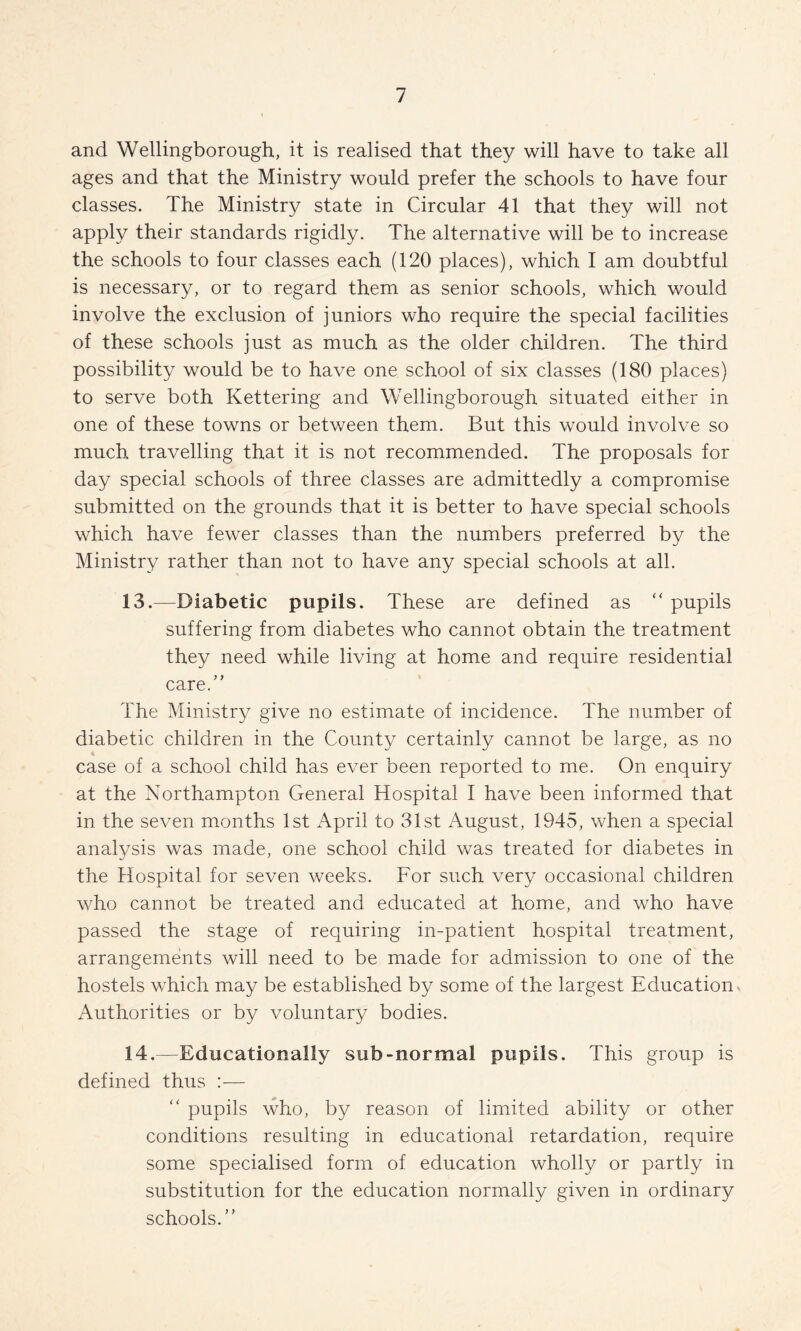 and Wellingborough, it is realised that they will have to take all ages and that the Ministry would prefer the schools to have four classes. The Ministry state in Circular 41 that they will not apply their standards rigidly. The alternative will be to increase the schools to four classes each (120 places), which I am doubtful is necessary, or to regard them as senior schools, which would involve the exclusion of juniors who require the special facilities of these schools just as much as the older children. The third possibility would be to have one school of six classes (180 places) to serve both Kettering and Wellingborough situated either in one of these towns or between them. But this would involve so much travelling that it is not recommended. The proposals for day special schools of three classes are admittedly a compromise submitted on the grounds that it is better to have special schools which have fewer classes than the numbers preferred by the Ministry rather than not to have any special schools at all. 13. —Diabetic pupils. These are defined as ‘‘ pupils suffering from diabetes who cannot obtain the treatment they need while living at home and require residential care.” The Ministry give no estimate of incidence. The number of diabetic children in the County certainly cannot be large, as no case of a school child has ever been reported to me. On enquiry at the Northampton General Hospital I have been informed that in the seven months 1st April to 31st August, 1945, when a special analysis was made, one school child was treated for diabetes in the Hospital for seven weeks. For such very occasional children who cannot be treated and educated at home, and who have passed the stage of requiring in-patient hospital treatment, arrangements will need to be made for admission to one of the hostels which may be established by some of the largest Education. Authorities or by voluntary bodies. 14. —Educationally sub-normal pupils. This group is defined thus :— ” pupils who, by reason of limited ability or other conditions resulting in educational retardation, require some specialised form of education wholly or partly in substitution for the education normally given in ordinary schools.”