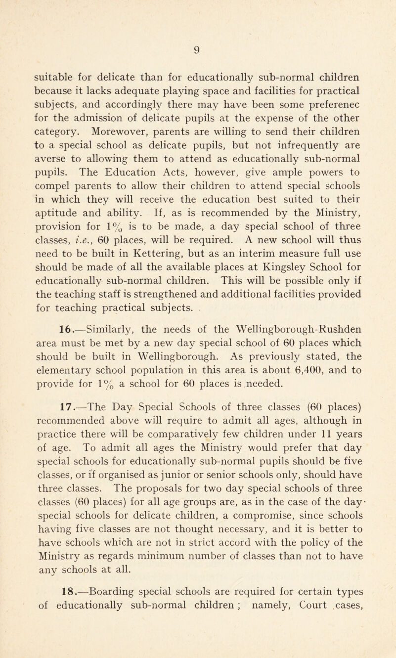 suitable for delicate than for educationally sub-normal children because it lacks adequate playing space and facilities for practical subjects, and accordingly there may have been some preferenec for the admission of delicate pupils at the expense of the other category. Morewover, parents are willing to send their children to a special school as delicate pupils, but not infrequently are averse to allowing them to attend as educationally sub-normal pupils. The Education Acts, however, give ample powers to compel parents to allow their children to attend special schools in which they will receive the education best suited to their aptitude and ability. If, as is recommended by the Ministry, provision for 1% is to be made, a day special school of three classes, i.e., 60 places, will be required. A new school will thus need to be built in Kettering, but as an interim measure full use should be made of all the available places at Kingsley School for educationally sub-normal children. This will be possible only if the teaching staff is strengthened and additional facilities provided for teaching practical subjects. 16.—Similarly, the needs of the Wellingborough-Rushden area must be met by a new day special school of 60 places which should be built in Wellingborough. As previously stated, the elementary school population in this area is about 6,400, and to provide for 1% a school for 60 places is needed. 11.—The Day Special Schools of three classes (60 places) recommended above will require to admit all ages, although in practice there will be comparatively few children under 11 years of age. To admit all ages the Ministry would prefer that day special schools for educationally sub-normal pupils should be five classes, or if organised as junior or senior schools only, should have three classes. The proposals for two day special schools of three classes (60 places) for all age groups are, as in the case of the day- special schools for delicate children, a compromise, since schools having five classes are not thought necessary, and it is better to have schools which are not in strict accord with the policy of the Ministry as regards minimum number of classes than not to have any schools at all. 18.—Boarding special schools are required for certain types of educationally sub-normal children ; namely. Court .cases.