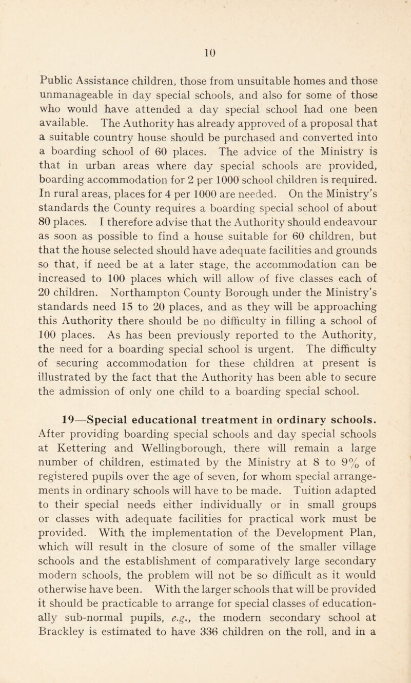 Public Assistance children, those from unsuitable homes and those unmanageable in day special schools, and also for some of those who would have attended a day special school had one been available. The Authority has already approved of a proposal that a suitable country house should be purchased and converted into a boarding school of 60 places. The advice of the Ministry is that in urban areas where day special schools are provided, boarding accommodation for 2 per 1000 school children is required. In rural areas, places for 4 per 1000 are needed. On the Ministry’s standards the County requires a boarding special school of about 80 places. I therefore advise that the Authority should endeavour as soon as possible to find a house suitable for 60 children, but that the house selected should have adequate facilities and grounds so that, if need be at a later stage, the accommodation can be increased to 100 places which will allow of five classes each of 20 children. Northampton County Borough under the Ministry’s standards need 15 to 20 places, and as they will be approaching this Authority there should be no difficulty in filling a school of 100 places. As has been previously reported to the Authority, the need for a boarding special school is urgent. The difficulty of securing accommodation for these children at present is illustrated by the fact that the Authority has been able to secure the admission of only one child to a boarding special school. 19—^Special educational treatment in ordinary schools. After providing boarding special schools and day special schools at Kettering and Wellingborough, there will remain a large number of children, estimated by the Ministry at 8 to 9% of registered pupils over the age of seven, for whom special arrange¬ ments in ordinary schools will have to be made. Tuition adapted to their special needs either individually or in small groups or classes with adequate facilities for practical work must be provided. With the implementation of the Development Plan, which will result in the closure of some of the smaller village schools and the establishment of comparatively large secondary modern schools, the problem will not be so difficult as it would otherwise have been. With the larger schools that will be provided it should be practicable to arrange for special classes of education¬ ally sub-normal pupils, e.g., the modern secondary school at Brackley is estimated to have 336 children on the roll, and in a