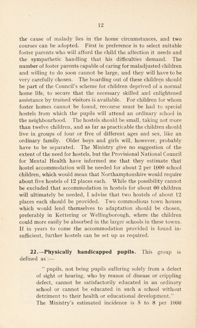 the cause of malady lies in the home circumstances, and two courses can be adopted. First in preference is to select suitable foster parents who will afford the child the affection it needs and the sympathetic handling that his difficulties demand. The number of foster parents capable of caring for maladjusted children and willing to do soon cannot be large, and they will have to be very carefully chosen. The boarding out of these children should be part of the Council’s scheme for children deprived of a normal home life, to secure that the necessary skilled and enlightened assistance by trained visitors is available. For children for whom foster homes cannot be found, recourse must be had to special hostels from which the pupils will attend an ordinary school in the neighbourhood. The hostels should be small, taking not m.ore than twelve children, and as far as practicable the children should live in groups of four or five of different ages and sex, like an ordinary family. Older boys and girls will, however, probably have to be separated. The Ministry give no suggestion of the extent of the need for hostels, but the Provisional National Council for Mental Health have informed me that they estimate that hostel accommodation will be needed for about 2 per 1000 school children, which would mean that Northamptonshire would require about five hostels of 12 places each. While the possibility cannot be excluded that accommodation in hostels for about 60 children will ultimately be needed, I advise that two hostels of about 12 places each should be provided. Two commodious town houses which would lend themselves to adaptation should be chosen, preferably in Kettering or Wellingborough, where the children could more easily be absorbed in the larger schools in these towns. If in years to come the accommodation provided is found in¬ sufficient, further hostels can be set up as required. 22.—Physically handicapped pupils. This group is defined as :— “ pupils, not being pupils suffering solely from a defect of sight or hearing, who by reason of disease or crippling defect, cannot be satisfactorily educated in an ordinary school or cannot be educated in such a school without detriment to their health or educational development.” The Ministry’s estimated incidence is 5 to 8 per 1000