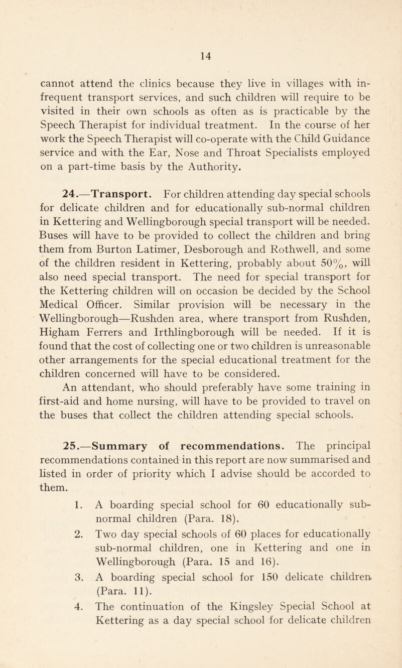 cannot attend the clinics because they live in villages with in¬ frequent transport services, and such children will require to be visited in their own schools as often as is practicable by the Speech Therapist for individual treatment. In the course of her work the Speech Therapist will co-operate with the Child Guidance service and with the Ear, Nose and Throat Specialists employed on a part-time basis by the Authority. 24. —Transport. For children attending day special schools for delicate children and for educationally sub-normal children in Kettering and Wellingborough special transport will be needed. Buses will have to be provided to collect the children and bring them from Burton Latimer, Desborough and Rothwell, and some of the children resident in Kettering, probably about 50%, will also need special transport. The need for special transport for the Kettering children will on occasion be decided by the School Medical Officer. Similar provision will be necessary in the Wellingborough—Rushden area, where transport from Rushden, Higham Ferrers and Irthlingborough will be needed. If it is found that the cost of collecting one or two children is unreasonable other arrangements for the special educational treatment for the children concerned will have to be considered. An attendant, who should preferably have some training in first-aid and home nursing, will have to be provided to travel on the buses that collect the children attending special schools. 25. —Summary of recommendations. The principal recommendations contained in this report are now summarised and listed in order of priority which I advise should be accorded to them. 1. A boarding special school for 60 educationally sub¬ normal children (Para. 18). 2. Two day special schools of 60 places for educationally sub-normal children, one in Kettering and one in Wellingborough (Para. 15 and 16). 3. A boarding special school for 150 delicate children. (Para. 11). 4. The continuation of the Kingsley Special School at Kettering as a day special school for delicate children