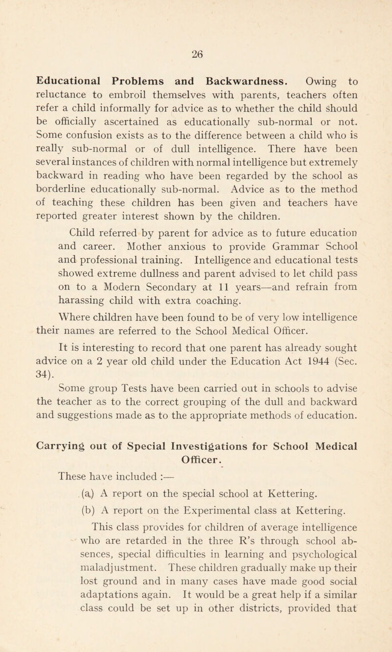 Educational Problems and Backwardness. Owing to reluctance to embroil themselves with parents, teachers often refer a child informally for advice as to whether the child should be officially ascertained as educationally sub-normal or not. Some confusion exists as to the difference between a child who is really sub-normal or of dull intelligence. There have been several instances of children with normal intelligence but extremely backward in reading who have been regarded by the school as borderline educationally sub-normal. Advice as to the method of teaching these children has been given and teachers have reported greater interest shown by the children. Child referred by parent for advice as to future education and career. Mother anxious to provide Grammar School and professional training. Intelligence and educational tests showed extreme dullness and parent advised to let child pass on to a Modern Secondary at 11 years—and refrain from harassing child with extra coaching. Where children have been found to be of very low intelligence their names are referred to the School Medical Officer. It is interesting to record that one parent has already sought advice on a 2 year old child under the Education Act 1944 (Sec. 34). Some group Tests have been carried out in schools to advise the teacher as to the correct grouping of the dull and backward and suggestions made as to the appropriate methods of education. Carrying out of Special Investigations for School Medical Officer. These have included :— . (a) A report on the special school at Kettering. (b) A report on the Experimental class at Kettering. This class provides for children of average intelligence who are retarded in the three R’s through school ab¬ sences, special difficulties in learning and psychological maladjustment. These children gradually make up their lost ground and in many cases have made good social adaptations again. It would be a great help if a similar class could be set up in other districts, provided that