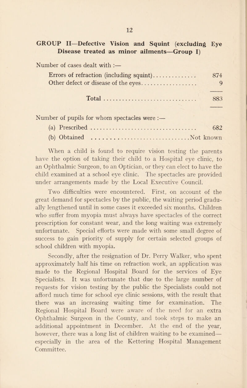 GROUP II—Defective Vision and Squint (excluding Eye Disease treated as minor ailments—Group I) Number of cases dealt with :— Errors of refraction (including squint). 874 Other defect or disease of the eyes. 9 Total. 883 Number of pupils for whom spectacles were :— (a) Prescribed. 682 (b) Obtained .Not known When a child is found to require vision testing the parents have the option of taking their child to a Hospital eye clinic, to an Ophthalmic Surgeon, to an Optician, or they can elect to have the child examined at a school eye clinic. The spectacles are provided under arrangements made by the Local Executive Council. Two difficulties were encountered. First, on account of the great demand for spectacles by the public, the waiting period gradu¬ ally lengthened until in some cases it exceeded six months. Children who suffer from myopia must always have spectacles of the correct prescription for constant wear, and the long waiting was extremely unfortunate. Special efforts were made with some small degree of success to gain priority of supply for certain selected groups of school children with myopia. Secondly, after the resignation of Dr. Perry Walker, who spent approximately half his time on refraction work, an application was made to the Regional Hospital Board for the services of Eye Specialists. It was unfortunate that due to the large number of requests for vision testing by the public the Specialists could not afford much time for school eye clinic sessions, with the result that there was an increasing waiting time for examination. The Regional Hospital Board were aware of the need for an extra Ophthalmic Surgeon in the County, and took steps to make an additional appointment in December. At the end of the year, however, there was a long list of children waiting to be examined— especially in the area of the Kettering Hospital Management Committee.