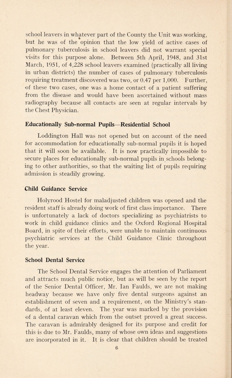 school leavers in whatever part of the County the Unit was working, but he was of the opinion that the low yield of active cases of pulmonary tuberculosis in school leavers did not warrant special visits for this purpose alone. Between 5th April, 1948, and 31st March, 1951, of 4,228 school leavers examined (practically all living in urban districts) the number of cases of pulmonary tuberculosis requiring treatment discovered was two, or 0.47 per 1,000. Further, of these two cases, one was a home contact of a patient suffering from the disease and would have been ascertained without mass radiography because all contacts are seen at regular intervals by the Chest Physician. Educationally Sub-normal Pupils—Residential School Loddington Hall was not opened but on account of the need for accommodation for educationally sub-normal pupils it is hoped that it will soon be available. It is now practically impossible to secure places for educationally sub-normal pupils in schools belong¬ ing to other authorities, so that the waiting list of pupils requiring admission is steadily growing. Child Guidance Service Holyrood Hostel for maladjusted children was opened and the resident staff is already doing work of first class importance. There is unfortunately a lack of doctors specializing as psychiatrists to work in child guidance clinics and the Oxford Regional Hospital Board, in spite of their efforts, were unable to maintain continuous psychiatric services at the Child Guidance Clinic throughout the year. School Dental Service The School Dental Service engages the attention of Parliament and attracts much public notice, but as will be seen by the report of the Senior Dental Officer, Mr. Ian Faulds, we are not making headway because we have only five dental surgeons against an establishment of seven and a requirement, on the Ministry’s stan¬ dards, of at least eleven. The year was marked by the provision of a dental caravan which from the outset proved a great success. The caravan is admirably designed for its purpose and credit for this is due to Mr. Faulds, many of whose own ideas and suggestions are incorporated in it. It is clear that children should be treated